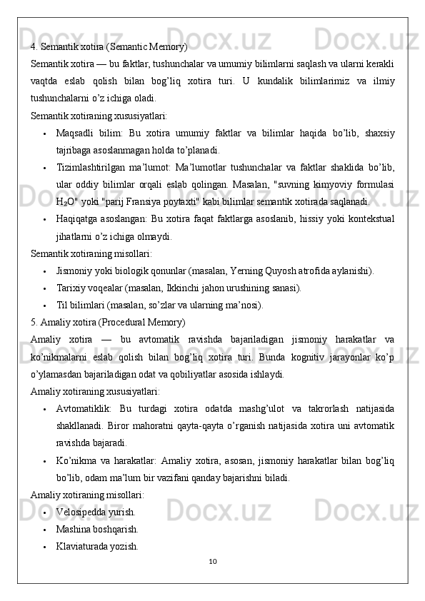 4. Semantik xotira (Semantic Memory)
Semantik xotira  — bu faktlar, tushunchalar va umumiy bilimlarni saqlash va ularni kerakli
vaqtda   eslab   qolish   bilan   bog’liq   xotira   turi.   U   kundalik   bilimlarimiz   va   ilmiy
tushunchalarni   o ’ z   ichiga   oladi .
Semantik xotiraning xususiyatlari:
 Maqsadli   bilim :   Bu   xotira   umumiy   faktlar   va   bilimlar   haqida   bo ’ lib ,   shaxsiy
tajribaga   asoslanmagan   holda   to ’ planadi .
 Tizimlashtirilgan   ma ’ lumot :   Ma ’ lumotlar   tushunchalar   va   faktlar   shaklida   bo ’ lib ,
ular   oddiy   bilimlar   orqali   eslab   qolingan .   Masalan,   "suvning   kimyoviy   formulasi
H O" yoki "parij Fransiya poytaxti" kabi bilimlar semantik xotirada saqlanadi.₂
 Haqiqatga   asoslangan:   Bu   xotira   faqat   faktlarga   asoslanib,   hissiy   yoki   kontekstual
jihatlarni o’z ichiga olmaydi.
Semantik xotiraning misollari:
 Jismoniy yoki biologik qonunlar (masalan, Yerning Quyosh atrofida aylanishi).
 Tarixiy voqealar (masalan, Ikkinchi jahon urushining sanasi).
 Til bilimlari (masalan, so’zlar va ularning ma’nosi).
5. Amaliy xotira (Procedural Memory)
Amaliy   xotira   —   bu   avtomatik   ravishda   bajariladigan   jismoniy   harakatlar   va
ko’nikmalarni   eslab   qolish   bilan   bog’liq   xotira   turi.   Bunda   kognitiv   jarayonlar   ko’p
o’ylamasdan bajariladigan odat va qobiliyatlar asosida ishlaydi.
Amaliy xotiraning xususiyatlari:
 Avtomatiklik:   Bu   turdagi   xotira   odatda   mashg’ulot   va   takrorlash   natijasida
shakllanadi.   Biror   mahoratni   qayta-qayta   o’rganish   natijasida   xotira   uni   avtomatik
ravishda bajaradi.
 Ko’nikma   va   harakatlar:   Amaliy   xotira,   asosan,   jismoniy   harakatlar   bilan   bog’liq
bo’lib, odam ma’lum bir vazifani qanday bajarishni biladi.
Amaliy xotiraning misollari:
 Velosipedda yurish.
 Mashina boshqarish.
 Klaviaturada yozish.
10 