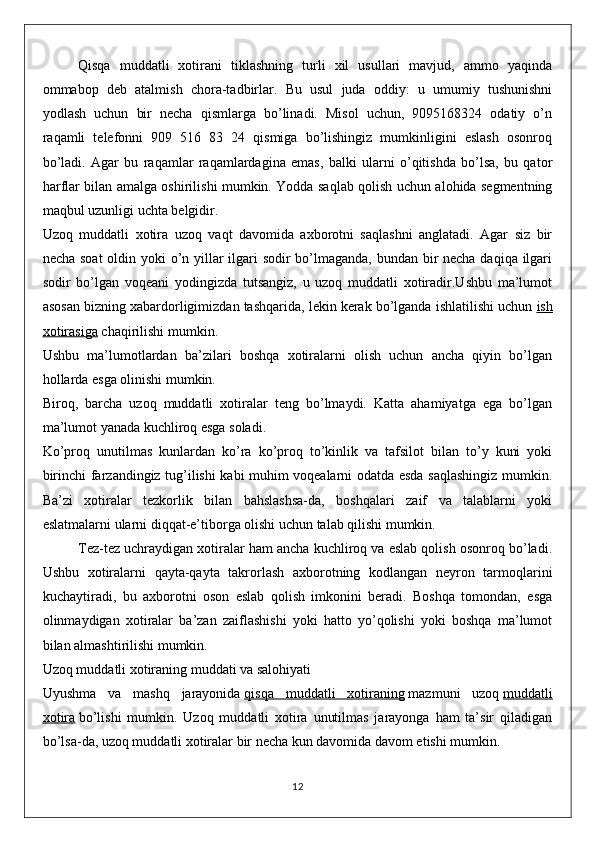 Qisqa   muddatli   xotirani   tiklashning   turli   xil   usullari   mavjud,   ammo   yaqinda
ommabop   deb   atalmish   chora-tadbirlar.   Bu   usul   juda   oddiy:   u   umumiy   tushunishni
yodlash   uchun   bir   necha   qismlarga   bo’linadi.   Misol   uchun,   9095168324   odatiy   o’n
raqamli   telefonni   909   516   83   24   qismiga   bo’lishingiz   mumkinligini   eslash   osonroq
bo’ladi.   Agar   bu   raqamlar   raqamlardagina   emas,   balki   ularni   o’qitishda   bo’lsa,   bu   qator
harflar bilan amalga oshirilishi mumkin. Yodda saqlab qolish uchun alohida segmentning
maqbul uzunligi uchta belgidir.
Uzoq   muddatli   xotira   uzoq   vaqt   davomida   axborotni   saqlashni   anglatadi.   Agar   siz   bir
necha soat  oldin yoki o’n yillar ilgari  sodir  bo’lmaganda, bundan bir necha daqiqa ilgari
sodir   bo’lgan   voqeani   yodingizda   tutsangiz,   u   uzoq   muddatli   xotiradir.Ushbu   ma’lumot
asosan bizning xabardorligimizdan tashqarida, lekin kerak bo’lganda ishlatilishi uchun   ish
xotirasiga   chaqirilishi mumkin.
Ushbu   ma’lumotlardan   ba’zilari   boshqa   xotiralarni   olish   uchun   ancha   qiyin   bo’lgan
hollarda esga olinishi mumkin.
Biroq,   barcha   uzoq   muddatli   xotiralar   teng   bo’lmaydi.   Katta   ahamiyatga   ega   bo’lgan
ma’lumot yanada kuchliroq esga soladi.
Ko’proq   unutilmas   kunlardan   ko’ra   ko’proq   to’kinlik   va   tafsilot   bilan   to’y   kuni   yoki
birinchi farzandingiz tug’ilishi kabi muhim voqealarni odatda esda saqlashingiz mumkin.
Ba’zi   xotiralar   tezkorlik   bilan   bahslashsa-da,   boshqalari   zaif   va   talablarni   yoki
eslatmalarni ularni diqqat-e’tiborga olishi uchun talab qilishi mumkin.
Tez-tez uchraydigan xotiralar ham ancha kuchliroq va eslab qolish osonroq bo’ladi.
Ushbu   xotiralarni   qayta-qayta   takrorlash   axborotning   kodlangan   neyron   tarmoqlarini
kuchaytiradi,   bu   axborotni   oson   eslab   qolish   imkonini   beradi.   Boshqa   tomondan,   esga
olinmaydigan   xotiralar   ba’zan   zaiflashishi   yoki   hatto   yo’qolishi   yoki   boshqa   ma’lumot
bilan almashtirilishi mumkin.
Uzoq muddatli xotiraning muddati va salohiyati
Uyushma   va   mashq   jarayonida   qisqa   muddatli   xotiraning   mazmuni   uzoq   muddatli
xotira   bo’lishi   mumkin.   Uzoq   muddatli   xotira   unutilmas   jarayonga   ham   ta’sir   qiladigan
bo’lsa-da, uzoq muddatli xotiralar bir necha kun davomida davom etishi mumkin.
12