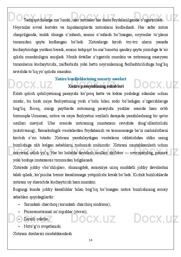 Tadqiqotchilarga ma’lumki, ular xotiralar har doim foydalanilganda o’zgartiriladi.
Neyronlar   avval   korteks   va   hipokamplarda   xotiralarni   kodlashadi.   Har   safar   xotira
chaqirilganda,   xuddi   shunga   o’xshash,   ammo   o’xshash   bo’lmagan,   neyronlar   to’plami
tomonidan   qayta   kodlangan   bo’ladi.   Xotiralarga   kirish   tez-tez   ularni   yanada
kuchaytirishga yordam beradi, ammo tadqiqot bu ma’lumotni qanday qayta yozishga ta’sir
qilishi   mumkinligini   aniqladi.   Nozik   detallar   o’zgarishi   mumkin   va   xotiraning   muayyan
tomonlarini   kuchaytirishi,  zaiflashishi  yoki   hatto neyronlarning faollashtirilishiga  bog’liq
ravishda to’liq yo’qolishi mumkin.
Xotira buzilishlarining nazariy asoslari
Xotira pasayishining sabablari
Eslab   qolish   qobiliyatining   pasayishi   ko’proq   katta   va   keksa   yoshdagi   odamlar   uchun
xosdir,   bu   bosh   miya   faoliyatining   yosh   o’tishi   bilan   sodir   bo’ladigan   o’zgarishlariga
bog’liq.   Biroq,   oxirgi   paytlarda   xotiraning   pasayishi   yoshlar   orasida   ham   ortib
bormoqda.Umuman, xotira va miya faoliyatini sezilarli  darajada yaxshilashning bir qator
usullari   mavjud.   Ular   orasida   xotiraning   muntazam   ravishda   shug’ullantirilishi
(autotrening), farmakologik vositalardan foydalanish va taomnomaga ba’zi mahsulotlarni
kiritish   o’rin   tutadu.   Xotirani   yaxshilaydigan   vositalarni   ishlatishdan   oldin   uning
buzilishiga   olib   kelgan   sabablarni   tushunish   muhimdir.   Xotirani   mustahkamlash   uchun
universal uslub yo’q. Har bir holatda davolash usullari shifokor — nevropatolog, psixiatr
yoki boshqa mutaxassis tomonidan belgilanadi.
Xotirada   jiddiy   «bo’shliqlar»,   shuningdek,   amneziya   uzoq   muddatli   jiddiy   davolashni
talab qiladi, ko’pincha bemor kasalxonaga yotqizilishi kerak bo’ladi. Kichik buzilishlarda
xotirani uy sharoitida kuchaytirish ham mumkin.
Bugungi   kunda   jiddiy   kasalliklar   bilan   bog’liq   bo’lmagan   xotira   buzilishining   asosiy
sabablari quyidagilardir:
 Surunkali charchoq (surunkali charchoq sindromi);
 Psixoemotsional zo’riqishlar ( stress );
 Zararli odatlar;
 Noto’g’ri ovqatlanish.
X otirani dorilarsiz mustahkamlash
14 