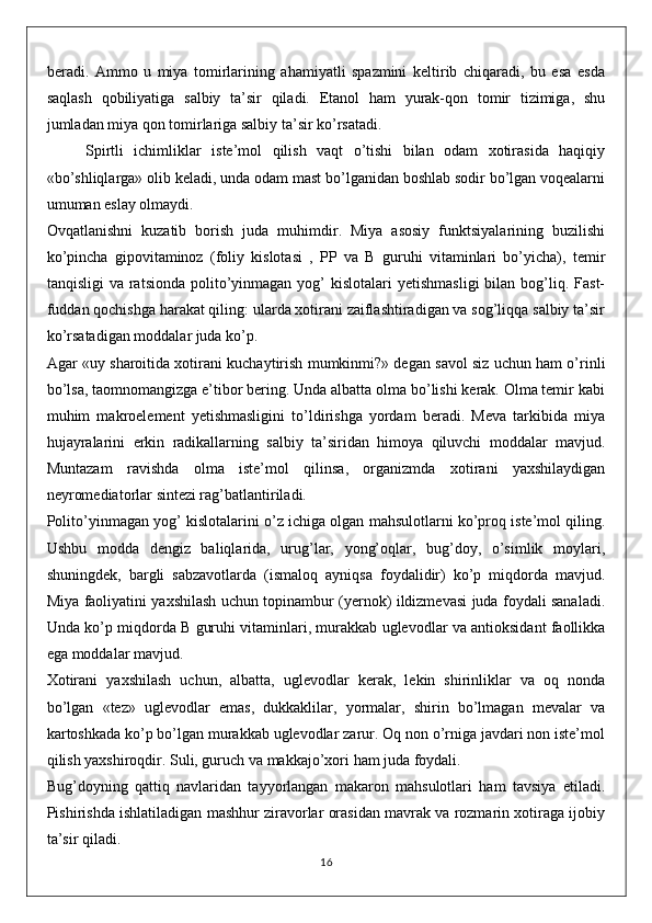 beradi.   Ammo   u   miya   tomirlarining   ahamiyatli   spazmini   keltirib   chiqaradi,   bu   esa   esda
saqlash   qobiliyatiga   salbiy   ta’sir   qiladi.   Etanol   ham   yurak-qon   tomir   tizimiga,   shu
jumladan miya qon tomirlariga salbiy ta’sir ko’rsatadi. 
Spirtli   ichimliklar   iste’mol   qilish   vaqt   o’tishi   bilan   odam   xotirasida   haqiqiy
«bo’shliqlarga» olib keladi, unda odam mast bo’lganidan boshlab sodir bo’lgan voqealarni
umuman eslay olmaydi.
Ovqatlanishni   kuzatib   borish   juda   muhimdir.   Miya   asosiy   funktsiyalarining   buzilishi
ko’pincha   gipovitaminoz   (foliy   kislotasi   ,   PP   va   B   guruhi   vitaminlari   bo’yicha),   temir
tanqisligi   va ratsionda  polito’yinmagan  yog’  kislotalari   yetishmasligi   bilan bog’liq. Fast-
fuddan qochishga harakat qiling: ularda xotirani zaiflashtiradigan va sog’liqqa salbiy ta’sir
ko’rsatadigan moddalar juda ko’p.
Agar «uy sharoitida xotirani kuchaytirish mumkinmi?» degan savol siz uchun ham o’rinli
bo’lsa, taomnomangizga e’tibor bering. Unda albatta olma bo’lishi kerak. Olma temir kabi
muhim   makroelement   yetishmasligini   to’ldirishga   yordam   beradi.   Meva   tarkibida   miya
hujayralarini   erkin   radikallarning   salbiy   ta’siridan   himoya   qiluvchi   moddalar   mavjud.
Muntazam   ravishda   olma   iste’mol   qilinsa,   organizmda   xotirani   yaxshilaydigan
neyromediatorlar sintezi rag’batlantiriladi.
Polito’yinmagan yog’ kislotalarini o’z ichiga olgan mahsulotlarni ko’proq iste’mol qiling.
Ushbu   modda   dengiz   baliqlarida,   urug’lar,   yong’oqlar,   bug’doy,   o’simlik   moylari,
shuningdek,   bargli   sabzavotlarda   (ismaloq   ayniqsa   foydalidir)   ko’p   miqdorda   mavjud.
Miya faoliyatini yaxshilash uchun topinambur (yernok) ildizmevasi juda foydali sanaladi.
Unda ko’p miqdorda B guruhi vitaminlari, murakkab uglevodlar va antioksidant faollikka
ega moddalar mavjud.
Xotirani   yaxshilash   uchun,   albatta,   uglevodlar   kerak,   lekin   shirinliklar   va   oq   nonda
bo’lgan   «tez»   uglevodlar   emas,   dukkaklilar,   yormalar,   shirin   bo’lmagan   mevalar   va
kartoshkada ko’p bo’lgan murakkab uglevodlar zarur. Oq non o’rniga javdari non iste’mol
qilish yaxshiroqdir. Suli, guruch va makkajo’xori ham juda foydali.
Bug’doyning   qattiq   navlaridan   tayyorlangan   makaron   mahsulotlari   ham   tavsiya   etiladi.
Pishirishda ishlatiladigan mashhur ziravorlar orasidan mavrak va rozmarin xotiraga ijobiy
ta’sir qiladi.
16