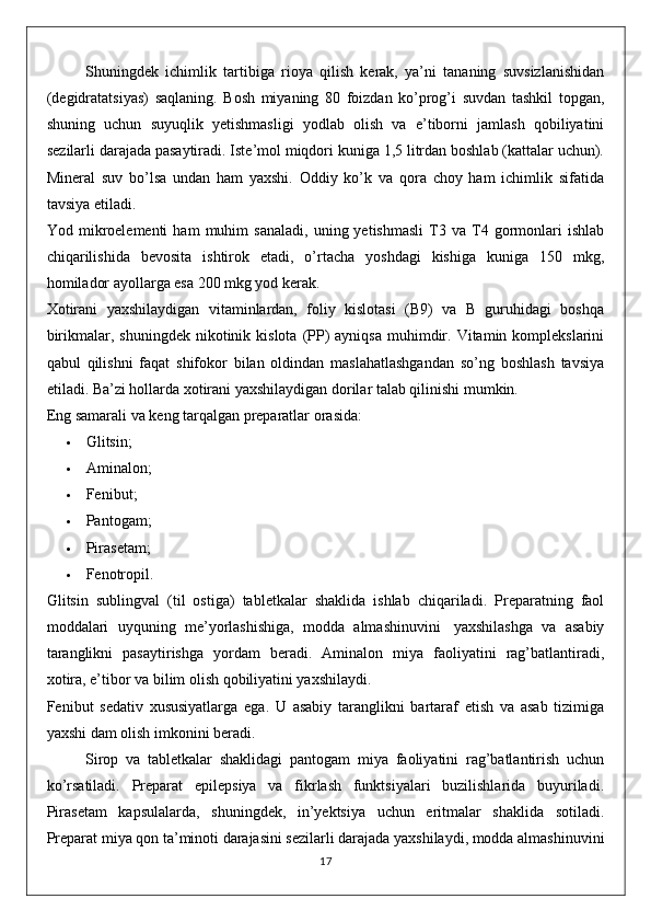 Shuningdek   ichimlik   tartibiga   rioya   qilish   kerak,   ya’ni   tananing   suvsizlanishidan
(degidratatsiyas)   saqlaning.   Bosh   miyaning   80   foizdan   ko’prog’i   suvdan   tashkil   topgan,
shuning   uchun   suyuqlik   yetishmasligi   yodlab   olish   va   e’tiborni   jamlash   qobiliyatini
sezilarli darajada pasaytiradi. Iste’mol miqdori kuniga 1,5 litrdan boshlab (kattalar uchun).
Mineral   suv   bo’lsa   undan   ham   yaxshi.   Oddiy   ko’k   va   qora   choy   ham   ichimlik   sifatida
tavsiya etiladi.
Yod  mikroelementi   ham   muhim   sanaladi,   uning  yetishmasli   T3  va   T4  gormonlari   ishlab
chiqarilishida   bevosita   ishtirok   etadi,   o’rtacha   yoshdagi   kishiga   kuniga   150   mkg,
homilador ayollarga esa 200 mkg yod kerak.
Xotirani   yaxshilaydigan   vitaminlardan,   foliy   kislotasi   (B9)   va   B   guruhidagi   boshqa
birikmalar, shuningdek   nikotinik  kislota  (PP)   ayniqsa  muhimdir.  Vitamin komplekslarini
qabul   qilishni   faqat   shifokor   bilan   oldindan   maslahatlashgandan   so’ng   boshlash   tavsiya
etiladi. Ba’zi hollarda xotirani yaxshilaydigan dorilar talab qilinishi mumkin.
Eng samarali va keng tarqalgan preparatlar orasida:
 Glitsin;
 Aminalon;
 Fenibut ;
 Pantogam;
 Pirasetam;
 Fenotropil.
Glitsin   sublingval   (til   ostiga)   tabletkalar   shaklida   ishlab   chiqariladi.   Preparatning   faol
moddalari   uyquning   me’yorlashishiga,   modda   almashinuvini     yaxshilashga   va   asabiy
taranglikni   pasaytirishga   yordam   beradi.   Aminalon   miya   faoliyatini   rag’batlantiradi,
xotira, e’tibor va bilim olish qobiliyatini yaxshilaydi.
Fenibut   sedativ   xususiyatlarga   ega.   U   asabiy   taranglikni   bartaraf   etish   va   asab   tizimiga
yaxshi dam olish imkonini beradi.
Sirop   va   tabletkalar   shaklidagi   pantogam   miya   faoliyatini   rag’batlantirish   uchun
ko’rsatiladi.   Preparat   epilepsiya   va   fikrlash   funktsiyalari   buzilishlarida   buyuriladi.
Pirasetam   kapsulalarda,   shuningdek,   in’yektsiya   uchun   eritmalar   shaklida   sotiladi.
Preparat miya qon ta’minoti darajasini sezilarli darajada yaxshilaydi, modda almashinuvini
17