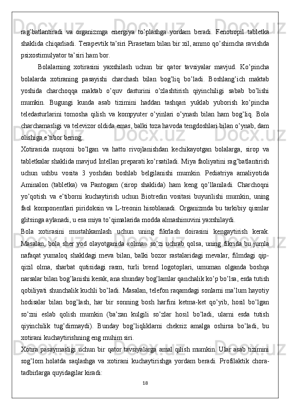 rag’batlantiradi   va   organizmga   energiya   to’plashga   yordam   beradi.   Fenotropil   tabletka
shaklida chiqarliadi. Terapevtik ta’siri Pirasetam bilan bir xil, ammo qo’shimcha ravishda
psixostimulyator ta’siri ham bor.
Bolalarning   xotirasini   yaxshilash   uchun   bir   qator   tavsiyalar   mavjud.   Ko’pincha
bolalarda   xotiraning   pasayishi   charchash   bilan   bog’liq   bo’ladi.   Boshlang’ich   maktab
yoshida   charchoqqa   maktab   o’quv   dasturini   o’zlashtirish   qiyinchiligi   sabab   bo’lishi
mumkin.   Bugungi   kunda   asab   tizimini   haddan   tashqari   yuklab   yuborish   ko’pincha
teledasturlarini   tomosha   qilish   va   kompyuter   o’yinlari   o’ynash   bilan   ham   bog’liq.   Bola
charchamasligi va televizor oldida emas, balki toza havoda tengdoshlari bilan o’ynab, dam
olishiga e’tibor bering.
Xotirasida   nuqsoni   bo’lgan   va   hatto   rivojlanishdan   kechikayotgan   bolalarga,   sirop   va
tabletkalar shaklida mavjud Intellan preparati ko’rsatiladi. Miya faoliyatini rag’batlantirish
uchun   ushbu   vosita   3   yoshdan   boshlab   belgilanishi   mumkin.   Pediatriya   amaliyotida
Aminalon   (tabletka)   va   Pantogam   (sirop   shaklida)   ham   keng   qo’llaniladi.   Charchoqni
yo’qotish   va   e’tiborni   kuchaytirish   uchun   Biotredin   vositasi   buyurilishi   mumkin,   uning
faol   komponentlari   piridoksin   va   L-treonin   hisoblanadi.   Organizmda   bu   tarkibiy   qismlar
glitsinga aylanadi, u esa miya to’qimalarida modda almashinuvini yaxshilaydi.
Bola   xotirasini   mustahkamlash   uchun   uning   fikrlash   doirasini   kengaytirish   kerak.
Masalan,   bola   sher   yod   olayotganida   «olma»   so’zi   uchrab   qolsa,   uning   fikrida   bu   jumla
nafaqat   yumaloq   shakldagi   meva   bilan,   balki   bozor   rastalaridagi   mevalar,   filmdagi   qip-
qizil   olma,   sharbat   qutisidagi   rasm,   turli   brend   logotoplari,   umuman   olganda   boshqa
narsalar bilan bog’lanishi kerak, ana shunday bog’lamlar qanchalik ko’p bo’lsa, esda tutish
qobiliyati shunchalik kuchli bo’ladi. Masalan, telefon raqamdagi sonlarni ma’lum hayotiy
hodisalar   bilan   bog’lash,   har   bir   sonning   bosh   harfini   ketma-ket   qo’yib,   hosil   bo’lgan
so’zni   eslab   qolish   mumkin   (ba’zan   kulgili   so’zlar   hosil   bo’ladi,   ularni   esda   tutish
qiyinchilik   tug’dirmaydi).   Bunday   bog’liqliklarni   cheksiz   amalga   oshirsa   bo’ladi,   bu
xotirani kuchaytirishning eng muhim siri.
Xotira pasaymasligi  uchun bir qator tavsiyalarga amal  qilish mumkin. Ular asab  tizimini
sog’lom   holatda   saqlashga   va   xotirani   kuchaytirishga   yordam   beradi.   Profilaktik   chora-
tadbirlarga quyidagilar kiradi:
18
