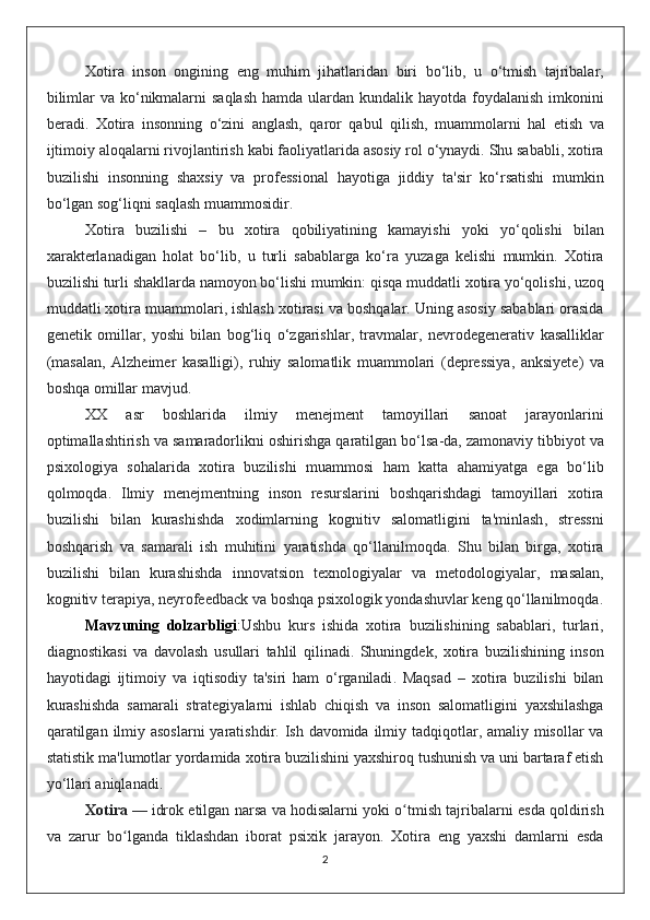 Xotira   inson   ongining   eng   muhim   jihatlaridan   biri   bo ‘ lib ,   u   o ‘ tmish   tajribalar ,
bilimlar   va   ko ‘ nikmalarni   saqlash   hamda   ulardan   kundalik   hayotda   foydalanish   imkonini
beradi .   Xotira   insonning   o ‘ zini   anglash ,   qaror   qabul   qilish ,   muammolarni   hal   etish   va
ijtimoiy   aloqalarni   rivojlantirish   kabi   faoliyatlarida   asosiy   rol   o ‘ ynaydi .  Shu   sababli ,  xotira
buzilishi   insonning   shaxsiy   va   professional   hayotiga   jiddiy   ta ' sir   ko ‘ rsatishi   mumkin
bo ‘ lgan   sog ‘ liqni   saqlash   muammosidir .
Xotira   buzilishi   –   bu   xotira   qobiliyatining   kamayishi   yoki   yo ‘ qolishi   bilan
xarakterlanadigan   holat   bo ‘ lib ,   u   turli   sabablarga   ko ‘ ra   yuzaga   kelishi   mumkin .   Xotira
buzilishi   turli   shakllarda   namoyon   bo ‘ lishi   mumkin :  qisqa   muddatli   xotira   yo ‘ qolishi ,  uzoq
muddatli   xotira   muammolari ,  ishlash   xotirasi   va   boshqalar .  Uning   asosiy   sabablari   orasida
genetik   omillar ,   yoshi   bilan   bog ‘ liq   o ‘ zgarishlar ,   travmalar ,   nevrodegenerativ   kasalliklar
( masalan ,   Alzheimer   kasalligi ),   ruhiy   salomatlik   muammolari   ( depressiya ,   anksiyete )   va
boshqa   omillar   mavjud .
XX   asr   boshlarida   ilmiy   menejment   tamoyillari   sanoat   jarayonlarini
optimallashtirish   va   samaradorlikni   oshirishga   qaratilgan   bo ‘ lsa - da ,  zamonaviy   tibbiyot   va
psixologiya   sohalarida   xotira   buzilishi   muammosi   ham   katta   ahamiyatga   ega   bo ‘ lib
qolmoqda .   Ilmiy   menejmentning   inson   resurslarini   boshqarishdagi   tamoyillari   xotira
buzilishi   bilan   kurashishda   xodimlarning   kognitiv   salomatligini   ta ' minlash ,   stressni
boshqarish   va   samarali   ish   muhitini   yaratishda   qo ‘ llanilmoqda .   Shu   bilan   birga ,   xotira
buzilishi   bilan   kurashishda   innovatsion   texnologiyalar   va   metodologiyalar ,   masalan ,
kognitiv   terapiya ,  neyrofeedback   va   boshqa   psixologik   yondashuvlar   keng   qo ‘ llanilmoqda .
Mavzuning   dolzarbligi : Ushbu   kurs   ishida   xotira   buzilishining   sabablari ,   turlari ,
diagnostikasi   va   davolash   usullari   tahlil   qilinadi .   Shuningdek ,   xotira   buzilishining   inson
hayotidagi   ijtimoiy   va   iqtisodiy   ta ' siri   ham   o ‘ rganiladi .   Maqsad   –   xotira   buzilishi   bilan
kurashishda   samarali   strategiyalarni   ishlab   chiqish   va   inson   salomatligini   yaxshilashga
qaratilgan   ilmiy   asoslarni   yaratishdir .   Ish   davomida   ilmiy   tadqiqotlar ,   amaliy   misollar   va
statistik   ma ' lumotlar   yordamida   xotira   buzilishini   yaxshiroq   tushunish   va   uni   bartaraf   etish
yo ‘ llari   aniqlanadi .
Xotira   —  idrok   etilgan   narsa   va   hodisalarni   yoki   o ʻ tmish   tajribalarni   esda   qoldirish
va   zarur   bo ʻ lganda   tiklashdan   iborat   psixik   jarayon .   Xotira   eng   yaxshi   damlarni   esda
2 