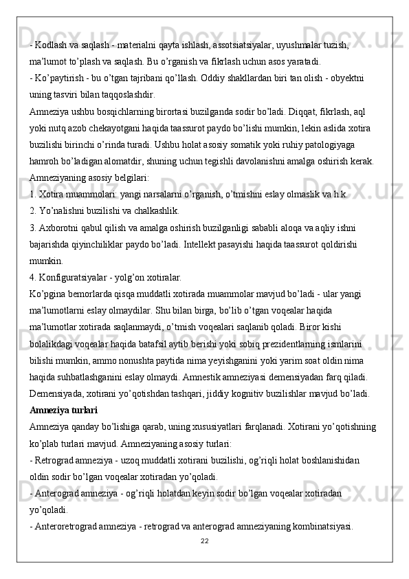 - Kodlash va saqlash - materialni qayta ishlash, assotsiatsiyalar, uyushmalar tuzish, 
ma’lumot to’plash va saqlash. Bu o’rganish va fikrlash uchun asos yaratadi.
- Ko’paytirish - bu o’tgan tajribani qo’llash. Oddiy shakllardan biri tan olish - obyektni 
uning tasviri bilan taqqoslashdir.
Amneziya ushbu bosqichlarning birortasi buzilganda sodir bo’ladi. Diqqat, fikrlash, aql 
yoki nutq azob chekayotgani haqida taassurot paydo bo’lishi mumkin, lekin aslida xotira 
buzilishi birinchi o’rinda turadi. Ushbu holat asosiy somatik yoki ruhiy patologiyaga 
hamroh bo’ladigan alomatdir, shuning uchun tegishli davolanishni amalga oshirish kerak.
Amneziyaning asosiy belgilari:
1. Xotira muammolari: yangi narsalarni o’rganish, o’tmishni eslay olmaslik va h.k.
2. Yo’nalishni buzilishi va chalkashlik.
3. Axborotni qabul qilish va amalga oshirish buzilganligi sababli aloqa va aqliy ishni 
bajarishda qiyinchiliklar paydo bo’ladi. Intellekt pasayishi haqida taassurot qoldirishi 
mumkin.
4. Konfiguratsiyalar - yolg’on xotiralar.
Ko’pgina bemorlarda qisqa muddatli xotirada muammolar mavjud bo’ladi - ular yangi 
ma’lumotlarni eslay olmaydilar. Shu bilan birga, bo’lib o’tgan voqealar haqida 
ma’lumotlar xotirada saqlanmaydi, o’tmish voqealari saqlanib qoladi. Biror kishi 
bolalikdagi voqealar haqida batafsil aytib berishi yoki sobiq prezidentlarning ismlarini 
bilishi mumkin, ammo nonushta paytida nima yeyishganini yoki yarim soat oldin nima 
haqida suhbatlashganini eslay olmaydi. Amnestik amneziyasi demensiyadan farq qiladi. 
Demensiyada, xotirani yo’qotishdan tashqari, jiddiy kognitiv buzilishlar mavjud bo’ladi.
Amneziya turlari
Amneziya qanday bo’lishiga qarab, uning xususiyatlari farqlanadi. Xotirani yo’qotishning 
ko’plab turlari mavjud. Amneziyaning asosiy turlari:
- Retrograd amneziya - uzoq muddatli xotirani buzilishi, og’riqli holat boshlanishidan 
oldin sodir bo’lgan voqealar xotiradan yo’qoladi.
- Anterograd amneziya - og’riqli holatdan keyin sodir bo’lgan voqealar xotiradan 
yo’qoladi.
- Anteroretrograd amneziya - retrograd va anterograd amneziyaning kombinatsiyasi.
22