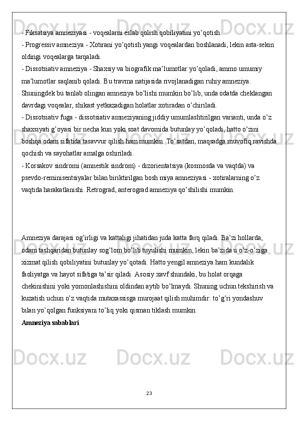 - Fiksatsiya amneziyasi - voqealarni eslab qolish qobiliyatini yo’qotish.
- Progressiv amneziya - Xotirani yo’qotish yangi voqealardan boshlanadi, lekin asta-sekin 
oldingi voqealarga tarqaladi.
- Dissotsiativ amneziya - Shaxsiy va biografik ma’lumotlar yo’qoladi, ammo umumiy 
ma’lumotlar saqlanib qoladi. Bu travma natijasida rivojlanadigan ruhiy amneziya. 
Shuningdek bu tanlab olingan amneziya bo’lishi mumkin bo’lib, unda odatda cheklangan 
davrdagi voqealar, shikast yetkazadigan holatlar xotiradan o’chiriladi.
- Dissotsiativ fuga - dissotsiativ amneziyaning jiddiy umumlashtirilgan varianti, unda o’z 
shaxsiyati g’oyasi bir necha kun yoki soat davomida butunlay yo’qoladi, hatto o’zini 
boshqa odam sifatida tasavvur qilish ham mumkin. To’satdan, maqsadga muvofiq ravishda
qochish va sayohatlar amalga oshiriladi.
- Korsakov sindromi (amnestik sindrom) - dizorientatsiya (kosmosda va vaqtda) va 
psevdo-reminisentsiyalar bilan biriktirilgan bosh miya amneziyasi - xotiralarning o’z 
vaqtida harakatlanishi. Retrograd, anterograd amneziya qo’shilishi mumkin.
Amneziya darajasi og’irligi va kattaligi jihatidan juda katta farq qiladi. Ba’zi hollarda, 
odam tashqaridan butunlay sog’lom bo’lib tuyulishi mumkin, lekin ba’zida u o’z-o’ziga 
xizmat qilish qobiliyatini butunlay yo’qotadi. Hatto yengil amneziya ham kundalik 
faoliyatga va hayot sifatiga ta’sir qiladi. Asosiy xavf shundaki, bu holat orqaga 
chekinishini yoki yomonlashishini oldindan aytib bo’lmaydi. Shuning uchun tekshirish va 
kuzatish uchun o’z vaqtida mutaxassisga murojaat qilish muhimdir: to’g’ri yondashuv 
bilan yo’qolgan funksiyani to’liq yoki qisman tiklash mumkin.
Amneziya sabablari
23