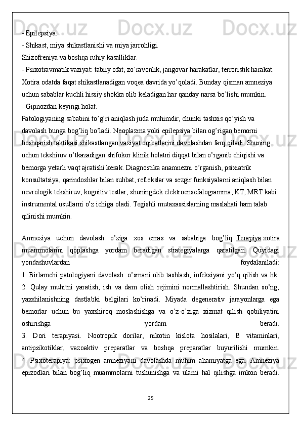 - Epilepsiya.
- Shikast, miya shikastlanishi va miya jarrohligi.
Shizofreniya va boshqa ruhiy kasalliklar.
- Psixotravmatik vaziyat: tabiiy ofat, zo’ravonlik, jangovar harakatlar, terroristik harakat. 
Xotira odatda faqat shikastlanadigan voqea davrida yo’qoladi. Bunday qisman amneziya 
uchun sabablar kuchli hissiy shokka olib keladigan har qanday narsa bo’lishi mumkin.
- Gipnozdan keyingi holat.
Patologiyaning sababini to’g’ri aniqlash juda muhimdir, chunki tashxis qo’yish va 
davolash bunga bog’liq bo’ladi. Neoplazma yoki epilepsiya bilan og’rigan bemorni 
boshqarish taktikasi shikastlangan vaziyat oqibatlarini davolashdan farq qiladi. Shuning 
uchun tekshiruv o’tkazadigan shifokor klinik holatni diqqat bilan o’rganib chiqishi va 
bemorga yetarli vaqt ajratishi kerak. Diagnostika anamnezni o’rganish, psixiatrik 
konsultatsiya, qarindoshlar bilan suhbat, reflekslar va sezgir funksiyalarni aniqlash bilan 
nevrologik tekshiruv, kognitiv testlar, shuningdek elektroensefalogramma, KT, MRT kabi 
instrumental usullarni o’z ichiga oladi. Tegishli mutaxassislarning maslahati ham talab 
qilinishi mumkin.
Amneziya   uchun   davolash   o’ziga   xos   emas   va   sababiga   bog’liq.   Terapiya   xotira
muammolarini   qoplashga   yordam   beradigan   strategiyalarga   qaratilgan.   Quyidagi
yondashuvlardan   foydalaniladi:
1. Birlamchi   patologiyani  davolash:  o’smani  olib tashlash,  infeksiyani   yo’q  qilish  va hk.
2.   Qulay   muhitni   yaratish,   ish   va   dam   olish   rejimini   normallashtirish.   Shundan   so’ng,
yaxshilanishning   dastlabki   belgilari   ko’rinadi.   Miyada   degenerativ   jarayonlarga   ega
bemorlar   uchun   bu   yaxshiroq   moslashishga   va   o’z-o’ziga   xizmat   qilish   qobiliyatini
oshirishga   yordam   beradi.
3.   Dori   terapiyasi.   Nootropik   dorilar,   nikotin   kislota   hosilalari,   B   vitaminlari,
antipsikotiklar,   vazoaktiv   preparatlar   va   boshqa   preparatlar   buyurilishi   mumkin.
4.   Psixoterapiya:   psixogen   amneziyani   davolashda   muhim   ahamiyatga   ega.   Amneziya
epizodlari   bilan   bog’liq   muammolarni   tushunishga   va   ularni   hal   qilishga   imkon   beradi.
25