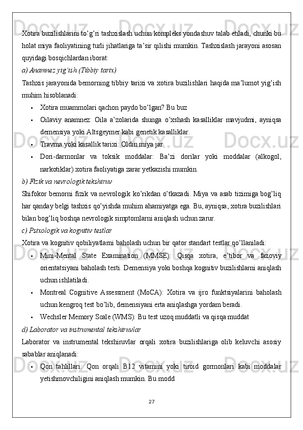 Xotira buzilishlarini to’g’ri tashxislash uchun kompleks yondashuv talab etiladi, chunki bu
holat miya faoliyatining turli jihatlariga ta’sir qilishi mumkin. Tashxislash jarayoni asosan
quyidagi bosqichlardan iborat:
a)  Anamnez yig’ish (Tibbiy tarix)
Tashxis jarayonida bemorning tibbiy tarixi va xotira buzilishlari haqida ma’lumot yig’ish
muhim hisoblanadi:
 Xotira muammolari qachon paydo bo’lgan?   Bu buz
 Oilaviy   anamnez :   Oila   a’zolarida   shunga   o’xshash   kasalliklar   mavjudmi,   ayniqsa
demensiya yoki Altsgeymer kabi genetik kasalliklar.
 Travma yoki kasallik tarixi : Oldin miya jar
 Dori-darmonlar   va   toksik   moddalar :   Ba’zi   dorilar   yoki   moddalar   (alkogol,
narkotiklar) xotira faoliyatiga zarar yetkazishi mumkin.
b)  Fizik va nevrologik tekshiruv
Shifokor bemorni fizik va nevrologik ko’rikdan o’tkazadi. Miya va asab tizimiga bog’liq
har qanday belgi tashxis qo’yishda muhim ahamiyatga ega. Bu, ayniqsa, xotira buzilishlari
bilan bog’liq boshqa nevrologik simptomlarni aniqlash uchun zarur.
c)  Psixologik va kognitiv testlar
Xotira va kognitiv qobiliyatlarni baholash uchun bir qator standart testlar qo’llaniladi:
 Mini-Mental   State   Examination   (MMSE) :   Qisqa   xotira,   e’tibor   va   fazoviy
orientatsiyani baholash testi.  Demensiya yoki boshqa kognitiv buzilishlarni aniqlash
uchun ishlatiladi.
 Montreal   Cognitive   Assessment   (MoCA) :   Xotira   va   ijro   funktsiyalarini   baholash
uchun kengroq test bo’lib, demensiyani erta aniqlashga yordam beradi.
 Wechsler Memory Scale (WMS) : Bu test uzoq muddatli va qisqa muddat
d)  Laborator va instrumental tekshiruvlar
Laborator   va   instrumental   tekshiruvlar   orqali   xotira   buzilishlariga   olib   keluvchi   asosiy
sabablar aniqlanadi:
 Qon   tahlillari :   Qon   orqali   B12   vitamini   yoki   tiroid   gormonlari   kabi   moddalar
yetishmovchiligini aniqlash mumkin.  Bu modd
27 