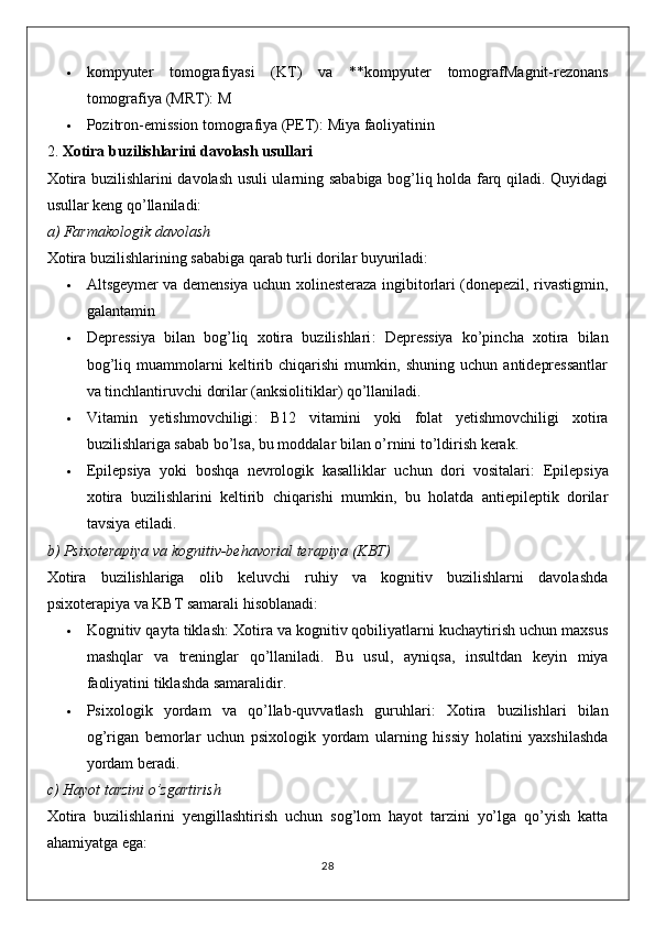  kompyuter   tomografiyasi   (KT)   va   **kompyuter   tomograf Magnit-rezonans
tomografiya (MRT) : M
 Pozitron-emission tomografiya (PET) : Miya faoliyatinin
2.  Xotira buzilishlarini davolash usullari
Xotira buzilishlarini davolash usuli ularning sababiga bog’liq holda farq qiladi. Quyidagi
usullar keng qo’llaniladi:
a)  Farmakologik davolash
Xotira buzilishlarining sababiga qarab turli dorilar buyuriladi:
 Altsgeymer va demensiya   uchun xolinesteraza ingibitorlari (donepezil, rivastigmin,
galantamin
 Depressiya   bilan   bog’liq   xotira   buzilishlari :   Depressiya   ko’pincha   xotira   bilan
bog’liq   muammolarni   keltirib   chiqarishi   mumkin,   shuning   uchun   antidepressantlar
va tinchlantiruvchi dorilar (anksiolitiklar) qo’llaniladi.
 Vitamin   yetishmovchiligi :   B12   vitamini   yoki   folat   yetishmovchiligi   xotira
buzilishlariga sabab bo’lsa, bu moddalar bilan o’rnini to’ldirish kerak.
 Epilepsiya   yoki   boshqa   nevrologik   kasalliklar   uchun   dori   vositalari :   Epilepsiya
xotira   buzilishlarini   keltirib   chiqarishi   mumkin,   bu   holatda   antiepileptik   dorilar
tavsiya etiladi.
b)  Psixoterapiya va kognitiv-behavorial terapiya (KBT)
Xotira   buzilishlariga   olib   keluvchi   ruhiy   va   kognitiv   buzilishlarni   davolashda
psixoterapiya va KBT samarali hisoblanadi:
 Kognitiv qayta tiklash : Xotira va kognitiv qobiliyatlarni kuchaytirish uchun maxsus
mashqlar   va   treninglar   qo’llaniladi.   Bu   usul,   ayniqsa,   insultdan   keyin   miya
faoliyatini tiklashda samaralidir.
 Psixologik   yordam   va   qo’llab-quvvatlash   guruhlari :   Xotira   buzilishlari   bilan
og’rigan   bemorlar   uchun   psixologik   yordam   ularning   hissiy   holatini   yaxshilashda
yordam beradi.
c)  Hayot tarzini o’zgartirish
Xotira   buzilishlarini   yengillashtirish   uchun   sog’lom   hayot   tarzini   yo’lga   qo’yish   katta
ahamiyatga ega:
28 