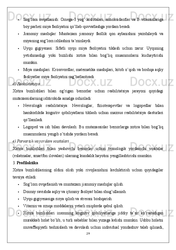  Sog’lom   ovqatlanish :  Omega-3  yog’   kislotalari, antioksidantlar   va  B vitaminlariga
boy parhez miya faoliyatini qo’llab-quvvatlashga yordam beradi.
 Jismoniy   mashqlar :   Muntazam   jismoniy   faollik   qon   aylanishini   yaxshilaydi   va
miyaning sog’lom ishlashini ta’minlaydi.
 Uyqu   gigiyenasi :   Sifatli   uyqu   miya   faoliyatini   tiklash   uchun   zarur.   Uyquning
yetishmasligi   yoki   buzilishi   xotira   bilan   bog’liq   muammolarni   kuchaytirishi
mumkin.
 Miya mashqlari : Krossvordlar, matematika mashqlari, kitob o’qish va boshqa aqliy
faoliyatlar miya faoliyatini rag’batlantiradi.
d)  Reabilitatsiya
Xotira   buzilishlari   bilan   og’rigan   bemorlar   uchun   reabilitatsiya   jarayoni   quyidagi
mutaxassislarning ishtirokida amalga oshiriladi:
 Nevrologik   reabilitatsiya :   Nevrologlar,   fizioterapevtlar   va   logopedlar   bilan
hamkorlikda   kognitiv   qobiliyatlarni   tiklash   uchun   maxsus   reabilitatsiya   dasturlari
qo’llaniladi.
 Logoped   va   ish   bilan   davolash :   Bu   mutaxassislar   bemorlarga   xotira   bilan   bog’liq
muammolarni yengib o’tishda yordam beradi.
e)  Parvarish va yordam vositalari
Xotira   buzilishlari   bilan   yashovchi   bemorlar   uchun   texnologik   yordamchi   vositalar
(eslatmalar, smartfon ilovalari) ularning kundalik hayotini yengillashtirishi mumkin.
3.  Profilaktika
Xotira   buzilishlarining   oldini   olish   yoki   rivojlanishini   kechiktirish   uchun   quyidagilar
tavsiya etiladi:
 Sog’lom ovqatlanish va muntazam jismoniy mashqlar qilish.
 Doimiy ravishda aqliy va ijtimoiy faoliyat bilan shug’ullanish.
 Uyqu gigiyenasiga rioya qilish va stressni boshqarish.
 Vitamin va ozuqa moddalarini yetarli miqdorda qabul qilish.
 Xotira   buzilishlari   insonning   kognitiv   qobiliyatlariga   jiddiy   ta’sir   ko’rsatadigan
murakkab holat bo’lib, u turli sabablar bilan yuzaga kelishi mumkin. Ushbu holatni
muvaffaqiyatli   tashxislash   va   davolash   uchun   individual   yondashuv   talab   qilinadi,
29 