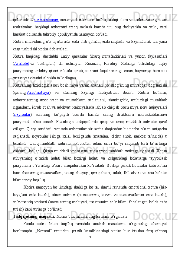 qoldiradi .  U   nerv        sistemasi      xususiyatlaridan   biri   bo ʻ lib ,  tashqi   olam   voqealari   va   organizm
reaksiyalari   haqidagi   axborotni   uzoq   saqlash   hamda   uni   ong   faoliyatida   va   xulq ,   xatti
harakat   doirasida   takroriy   qobiliyatida   namoyon   bo ʻ ladi .
Xotira   individning   o ʻ z   tajribasida   esda   olib   qolishi ,   esda   saqlashi   va   keyinchalik   uni   yana
esga   tushirishi   xotira   deb   ataladi .
Xotira   haqidagi   dastlabki   ilmiy   qarashlar   Sharq   mutafakkirlari   va   yunon   faylasuflari
( Aristotel   va   boshqalar )   da   uchraydi .   Xususan ,   Farobiy   Xotiraga   bilishdagi   aqliy
jarayonning   tarkibiy   qismi   sifatida   qarab ,   xotirani   faqat   insonga   emas ,   hayvonga   ham   xos
xususiyat   ekanini   alohida   ta ʼ kidlagan .
Xotiraning   fiziologik   asosi   bosh   miya   yarim   sharlari   po ʻ stlog ʻ ining   muvaqqat   bog ʻ lanishi
( qarang   Assotsiatsiya )   va   ularning   keyingi   faoliyatidan   iborat .   Xotira   ko ʻ lami ,
axborotlarning   uzoq   vaqt   va   mustahkam   saqlanishi ,   shuningdek ,   muhitdagi   murakkab
signallarni   idrok   etish   va   adekvat   reaksiyalarda   ishlab   chiqish   bosh   miya   nerv   hujayralari
( neyronlar )   sonining   ko ʻ payib   borishi   hamda   uning   strukturasi   murakkablashuvi
jarayonida   o ʻ sib   boradi .   Fiziologik   tadqiqotlarda   qisqa   va   uzoq   muddatli   xotiralar   qayd
etilgan .  Qisqa   muddatli   xotirada   axborotlar   bir   necha   daqiqadan   bir   necha   o ʻ n   minutgacha
saqlanadi ,   neyronlar   ishiga   xalal   berilganda   ( masalan ,   elektr   shok ,   narkoz   ta ʼ sirida )   u
buziladi .   Uzoq   muddatli   xotirada   axborotlar   odam   umri   bo ʻ yi   saqlanib   turli   ta ʼ sirlarga
chidamli   bo ʻ ladi .  Qisqa   muddatli   xotira   asta   sekin   uzoq   muddatli   xotiraga   aylanadi .  Xotira
ruhiyatning   o ʻ tmish   holati   bilan   hozirgi   holati   va   kelgusidagi   holatlarga   tayyorlash
jarayonlari   o ʻ rtasidagi   o ʻ zaro   aloqadorlikni   ko ʻ rsatadi .  Boshqa   psixik   hodisalar   kabi   xotira
ham   shaxsning   xususiyatlari ,   uning   ehtiyoji ,   qiziqishlari ,   odati ,   fe ʼ l - atvori   va   shu   kabilar
bilan   uzviy   bog ʻ liq .
Xotira   namoyon   bo ʻ lishdagi   shakliga   ko ʻ ra ,   shartli   ravishda   emotsional   xotira   ( his -
tuyg ʻ uni   esda   tutish ),   obraz   xotirasi   ( narsalarning   tasviri   va   xususiyatlarini   esda   tutish ),
so ʻ z - mantiq   xotirasi  ( narsalarning   mohiyati ,  mazmunini   so ʻ z   bilan   ifodalangan   holda   esda
tutish )  kabi   turlarga   bo ʻ linadi . 
Tadqiqotning maqsadi:  Xotira buzilishlarining turlarini o’rganish
Fanda   xotira   bilan   bog liq   ravishda   unutish   masalasini   o rganishga   ahamiyatʻ ʻ
berilmoqda.   „Normal“   unutishni   psixik   kasalliklardagi   xotira   buzilishidan   farq   qilmoq
3
