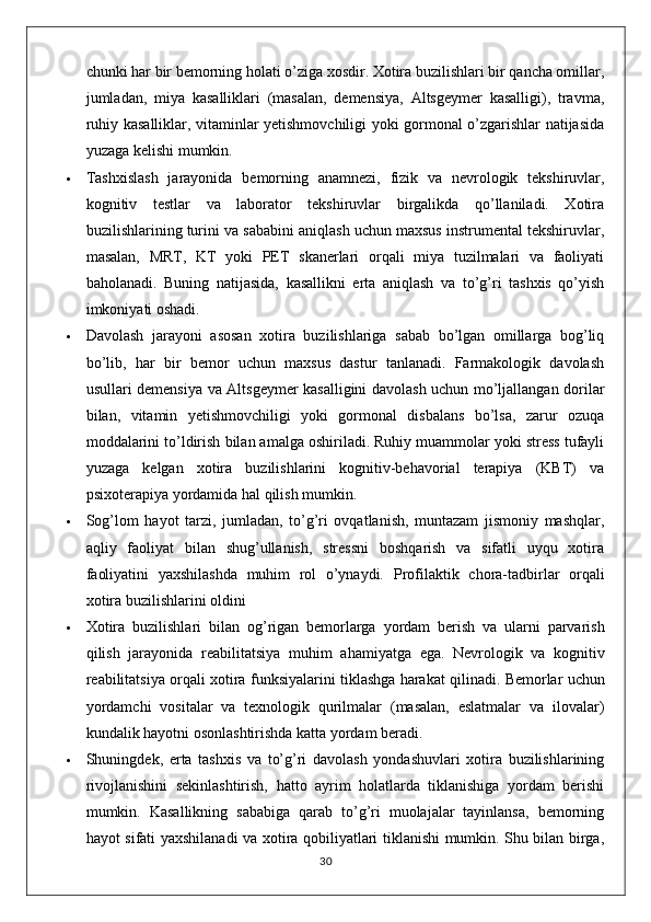 chunki har bir bemorning holati o’ziga xosdir. Xotira buzilishlari bir qancha omillar,
jumladan,   miya   kasalliklari   (masalan,   demensiya,   Altsgeymer   kasalligi),   travma,
ruhiy kasalliklar, vitaminlar yetishmovchiligi yoki gormonal o’zgarishlar natijasida
yuzaga kelishi mumkin.
 Tashxislash   jarayonida   bemorning   anamnezi,   fizik   va   nevrologik   tekshiruvlar,
kognitiv   testlar   va   laborator   tekshiruvlar   birgalikda   qo’llaniladi.   Xotira
buzilishlarining turini va sababini aniqlash uchun maxsus instrumental tekshiruvlar,
masalan,   MRT,   KT   yoki   PET   skanerlari   orqali   miya   tuzilmalari   va   faoliyati
baholanadi.   Buning   natijasida,   kasallikni   erta   aniqlash   va   to’g’ri   tashxis   qo’yish
imkoniyati oshadi.
 Davolash   jarayoni   asosan   xotira   buzilishlariga   sabab   bo’lgan   omillarga   bog’liq
bo’lib,   har   bir   bemor   uchun   maxsus   dastur   tanlanadi.   Farmakologik   davolash
usullari demensiya va Altsgeymer kasalligini davolash uchun mo’ljallangan dorilar
bilan,   vitamin   yetishmovchiligi   yoki   gormonal   disbalans   bo’lsa,   zarur   ozuqa
moddalarini to’ldirish bilan amalga oshiriladi. Ruhiy muammolar yoki stress tufayli
yuzaga   kelgan   xotira   buzilishlarini   kognitiv-behavorial   terapiya   (KBT)   va
psixoterapiya yordamida hal qilish mumkin.
 Sog’lom   hayot   tarzi,   jumladan,   to’g’ri   ovqatlanish,   muntazam   jismoniy   mashqlar,
aqliy   faoliyat   bilan   shug’ullanish,   stressni   boshqarish   va   sifatli   uyqu   xotira
faoliyatini   yaxshilashda   muhim   rol   o’ynaydi.   Profilaktik   chora-tadbirlar   orqali
xotira buzilishlarini oldini
 Xotira   buzilishlari   bilan   og ’ rigan   bemorlarga   yordam   berish   va   ularni   parvarish
qilish   jarayonida   reabilitatsiya   muhim   ahamiyatga   ega .   Nevrologik   va   kognitiv
reabilitatsiya   orqali   xotira   funksiyalarini   tiklashga   harakat   qilinadi .  Bemorlar uchun
yordamchi   vositalar   va   texnologik   qurilmalar   (masalan,   eslatmalar   va   ilovalar)
kundalik hayotni osonlashtirishda katta yordam beradi.
 Shuningdek,   erta   tashxis   va   to’g’ri   davolash   yondashuvlari   xotira   buzilishlarining
rivojlanishini   sekinlashtirish,   hatto   ayrim   holatlarda   tiklanishiga   yordam   berishi
mumkin.   Kasallikning   sababiga   qarab   to’g’ri   muolajalar   tayinlansa,   bemorning
hayot sifati yaxshilanadi va xotira qobiliyatlari tiklanishi mumkin. Shu bilan birga,
30 