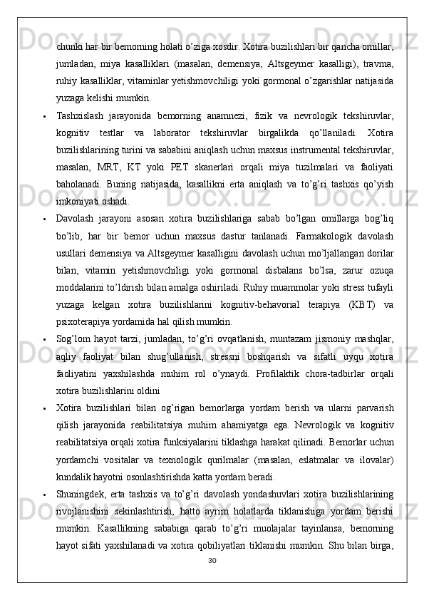 chunki har bir bemorning holati o’ziga xosdir. Xotira buzilishlari bir qancha omillar,
jumladan,   miya   kasalliklari   (masalan,   demensiya,   Altsgeymer   kasalligi),   travma,
ruhiy kasalliklar, vitaminlar yetishmovchiligi yoki gormonal o’zgarishlar natijasida
yuzaga kelishi mumkin.
 Tashxislash   jarayonida   bemorning   anamnezi,   fizik   va   nevrologik   tekshiruvlar,
kognitiv   testlar   va   laborator   tekshiruvlar   birgalikda   qo’llaniladi.   Xotira
buzilishlarining turini va sababini aniqlash uchun maxsus instrumental tekshiruvlar,
masalan,   MRT,   KT   yoki   PET   skanerlari   orqali   miya   tuzilmalari   va   faoliyati
baholanadi.   Buning   natijasida,   kasallikni   erta   aniqlash   va   to’g’ri   tashxis   qo’yish
imkoniyati oshadi.
 Davolash   jarayoni   asosan   xotira   buzilishlariga   sabab   bo’lgan   omillarga   bog’liq
bo’lib,   har   bir   bemor   uchun   maxsus   dastur   tanlanadi.   Farmakologik   davolash
usullari demensiya va Altsgeymer kasalligini davolash uchun mo’ljallangan dorilar
bilan,   vitamin   yetishmovchiligi   yoki   gormonal   disbalans   bo’lsa,   zarur   ozuqa
moddalarini to’ldirish bilan amalga oshiriladi. Ruhiy muammolar yoki stress tufayli
yuzaga   kelgan   xotira   buzilishlarini   kognitiv-behavorial   terapiya   (KBT)   va
psixoterapiya yordamida hal qilish mumkin.
 Sog’lom   hayot   tarzi,   jumladan,   to’g’ri   ovqatlanish,   muntazam   jismoniy   mashqlar,
aqliy   faoliyat   bilan   shug’ullanish,   stressni   boshqarish   va   sifatli   uyqu   xotira
faoliyatini   yaxshilashda   muhim   rol   o’ynaydi.   Profilaktik   chora-tadbirlar   orqali
xotira buzilishlarini oldini
 Xotira   buzilishlari   bilan   og ’ rigan   bemorlarga   yordam   berish   va   ularni   parvarish
qilish   jarayonida   reabilitatsiya   muhim   ahamiyatga   ega .   Nevrologik   va   kognitiv
reabilitatsiya   orqali   xotira   funksiyalarini   tiklashga   harakat   qilinadi .  Bemorlar uchun
yordamchi   vositalar   va   texnologik   qurilmalar   (masalan,   eslatmalar   va   ilovalar)
kundalik hayotni osonlashtirishda katta yordam beradi.
 Shuningdek,   erta   tashxis   va   to’g’ri   davolash   yondashuvlari   xotira   buzilishlarining
rivojlanishini   sekinlashtirish,   hatto   ayrim   holatlarda   tiklanishiga   yordam   berishi
mumkin.   Kasallikning   sababiga   qarab   to’g’ri   muolajalar   tayinlansa,   bemorning
hayot sifati yaxshilanadi va xotira qobiliyatlari tiklanishi mumkin. Shu bilan birga,
30