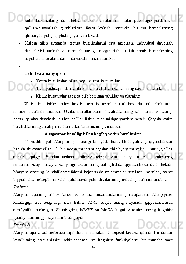 xotira buzilishlariga duch kelgan shaxslar va ularning oilalari psixologik yordam va
qo’llab-quvvatlash   guruhlaridan   foyda   ko’rishi   mumkin,   bu   esa   bemorlarning
ijtimoiy hayotga qaytishiga yordam beradi.
 Xulosa   qilib   aytganda,   xotira   buzilishlarini   erta   aniqlash,   individual   davolash
dasturlarini   tanlash   va   turmush   tarziga   o’zgartirish   kiritish   orqali   bemorlarning
hayot sifati sezilarli darajada yaxshilanishi mumkin.

Tahlil va amaliy qism
o Xotira buzilishlari bilan bog’liq amaliy misollar
o Turli yoshdagi odamlarda xotira buzilishlari va ularning davolash usullari
o Klinik kuzatuvlar asosida olib borilgan tahlillar va ularning
Xotira   buzilishlari   bilan   bog’liq   amaliy   misollar   real   hayotda   turli   shakllarda
namoyon   bo’lishi   mumkin.   Ushbu   misollar   xotira   buzilishlarining   sabablarini   va   ularga
qarshi qanday davolash  usullari  qo’llanilishini  tushunishga yordam  beradi. Quyida xotira
buzilishlarining amaliy misollari bilan tanishishingiz mumkin.
Altsgeymer kasalligi bilan bog’liq xotira buzilishlari
65   yoshli   ayol,   Maryam   opa,   oxirgi   bir   yilda   kundalik   hayotidagi   qiyinchiliklar
haqida   shikoyat   qiladi.   U   bir   necha   marotaba   uyidan   chiqib,  uy   manzilini   unutib,  yo’lda
adashib   qolgan.   Bundan   tashqari,   oilaviy   uchrashuvlarda   u   yaqin   oila   a’zolarining
ismlarini   eslay   olmaydi   va   yangi   axborotni   qabul   qilishda   qiyinchilikka   duch   keladi.
Maryam   opaning   kundalik   vazifalarni   bajarishida   muammolar   sezilgan,   masalan,   ovqat
tayyorlashda retseptlarni eslab qololmaydi yoki idishlarining joylashgan o’rnini unutadi.
Tashxis:
Maryam   opaning   tibbiy   tarixi   va   xotira   muammolarining   rivojlanishi   Altsgeymer
kasalligiga   xos   belgilarga   mos   keladi.   MRT   orqali   uning   miyasida   gippokampusda
atrofiyalik   aniqlangan.   Shuningdek,   MMSE   va   MoCA   kognitiv   testlari   uning   kognitiv
qobiliyatlarining pasayishini tasdiqlaydi.
Davolash:
Maryam   opaga   xolinesteraza   ingibitorlari,   masalan,   donepezil   tavsiya   qilindi.   Bu   dorilar
kasallikning   rivojlanishini   sekinlashtiradi   va   kognitiv   funksiyalarni   bir   muncha   vaqt
31 