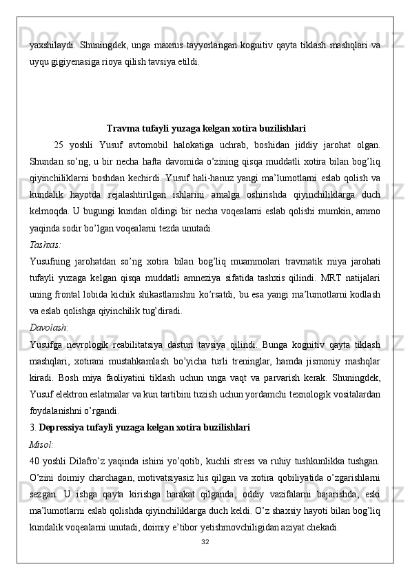 yaxshilaydi.   Shuningdek,   unga   maxsus   tayyorlangan   kognitiv   qayta   tiklash   mashqlari   va
uyqu gigiyenasiga rioya qilish tavsiya etildi.
  Travma tufayli yuzaga kelgan xotira buzilishlari
25   yoshli   Yusuf   avtomobil   halokatiga   uchrab,   boshidan   jiddiy   jarohat   olgan.
Shundan  so’ng,   u  bir   necha   hafta   davomida  o’zining  qisqa   muddatli   xotira   bilan  bog’liq
qiyinchiliklarni   boshdan   kechirdi.   Yusuf   hali-hanuz   yangi   ma’lumotlarni   eslab   qolish   va
kundalik   hayotda   rejalashtirilgan   ishlarini   amalga   oshirishda   qiyinchiliklarga   duch
kelmoqda.  U  bugungi   kundan  oldingi   bir  necha   voqealarni   eslab   qolishi   mumkin,  ammo
yaqinda sodir bo’lgan voqealarni tezda unutadi.
Tashxis:
Yusufning   jarohatdan   so’ng   xotira   bilan   bog’liq   muammolari   travmatik   miya   jarohati
tufayli   yuzaga   kelgan   qisqa   muddatli   amneziya   sifatida   tashxis   qilindi.   MRT   natijalari
uning frontal lobida kichik shikastlanishni  ko’rsatdi, bu esa yangi ma’lumotlarni kodlash
va eslab qolishga qiyinchilik tug’diradi.
Davolash:
Yusufga   nevrologik   reabilitatsiya   dasturi   tavsiya   qilindi.   Bunga   kognitiv   qayta   tiklash
mashqlari,   xotirani   mustahkamlash   bo’yicha   turli   treninglar,   hamda   jismoniy   mashqlar
kiradi.   Bosh   miya   faoliyatini   tiklash   uchun   unga   vaqt   va   parvarish   kerak.   Shuningdek,
Yusuf elektron eslatmalar va kun tartibini tuzish uchun yordamchi texnologik vositalardan
foydalanishni o’rgandi.
3.  Depressiya tufayli yuzaga kelgan xotira buzilishlari
Misol:
40  yoshli   Dilafro’z   yaqinda  ishini   yo’qotib,  kuchli   stress   va   ruhiy   tushkunlikka   tushgan.
O’zini   doimiy charchagan,  motivatsiyasiz   his  qilgan  va  xotira  qobiliyatida o’zgarishlarni
sezgan.   U   ishga   qayta   kirishga   harakat   qilganda,   oddiy   vazifalarni   bajarishda,   eski
ma’lumotlarni eslab qolishda qiyinchiliklarga duch keldi. O’z shaxsiy hayoti bilan bog’liq
kundalik voqealarni unutadi, doimiy e’tibor yetishmovchiligidan aziyat chekadi.
32 