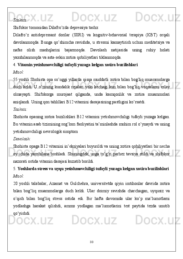 Tashxis:
Shifokor tomonidan Dilafro’zda  depressiya  tashx
Dilafro’z   antidepressant   dorilar   (SSRI)   va   kognitiv-behavorial   terapiya   (KBT)   orqali
davolanmoqda. Bunga  qo’shimcha  ravishda, u stressni  kamaytirish uchun  meditatsiya va
nafas   olish   mashqlarini   bajarmoqda.   Davolash   natijasida   uning   ruhiy   holati
yaxshilanmoqda va asta-sekin xotira qobiliyatlari tiklanmoqda.
4.  Vitamin yetishmovchiligi tufayli yuzaga kelgan xotira buzilishlari
Misol:
55 yoshli Shohista opa so’nggi yillarda qisqa muddatli xotira bilan bog’liq muammolarga
duch  keldi.  U  o’zining  kundalik  rejalari  yoki   kechagi  kun  bilan  bog’liq  voqealarni   eslay
olmayapti.   Shifokorga   murojaat   qilganda,   unda   kamqonlik   va   xotira   muammolari
aniqlandi. Uning qon tahlillari B12 vitamini darajasining pastligini ko’rsatdi.
Tashxis:
Shohista opaning xotira buzilishlari   B12 vitamini yetishmovchiligi   tufayli yuzaga kelgan.
Bu vitamin asab tizimining sog’lom faoliyatini ta’minlashda muhim rol o’ynaydi va uning
yetishmovchiligi nevrologik simptom
Davolash:
Shohista opaga B12 vitamini in’eksiyalari buyurildi va uning xotira qobiliyatlari bir necha
oy ichida yaxshilana boshladi. Shuningdek, unga to’g’ri parhez tavsiya etildi va shifokor
nazorati ostida vitamin darajasi kuzatib borildi.
5.  Yoshlarda stress va uyqu yetishmovchiligi tufayli yuzaga kelgan xotira buzilishlari
Misol:
20   yoshli   talabalar,   Azamat   va   Gulchehra,   universitetda   qiyin   imtihonlar   davrida   xotira
bilan   bog’liq   muammolarga   duch   keldi.   Ular   doimiy   ravishda   charchagan,   uyqusiz   va
o’qish   bilan   bog’liq   stress   ostida   edi.   Bir   hafta   davomida   ular   ko’p   ma’lumotlarni
yodlashga   harakat   qilishdi,   ammo   yodlagan   ma’lumotlarini   test   paytida   tezda   unutib
qo’yishdi.
33 