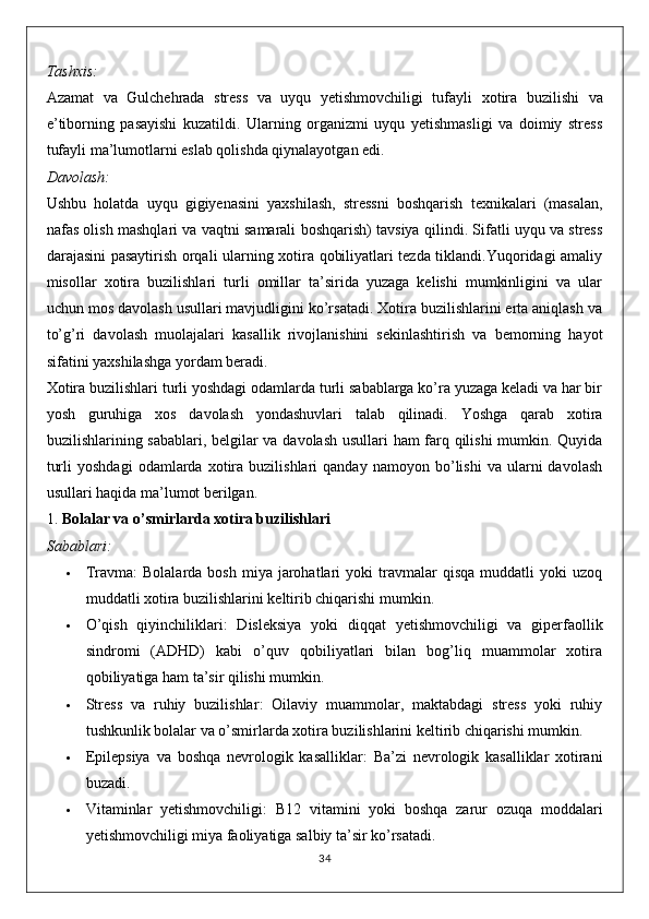 Tashxis:
Azamat   va   Gulchehrada   stress   va   uyqu   yetishmovchiligi   tufayli   xotira   buzilishi   va
e’tiborning   pasayishi   kuzatildi.   Ularning   organizmi   uyqu   yetishmasligi   va   doimiy   stress
tufayli ma’lumotlarni eslab qolishda qiynalayotgan edi.
Davolash:
Ushbu   holatda   uyqu   gigiyenasini   yaxshilash,   stressni   boshqarish   texnikalari   (masalan,
nafas olish mashqlari va vaqtni samarali boshqarish) tavsiya qilindi. Sifatli uyqu va stress
darajasini pasaytirish orqali ularning xotira qobiliyatlari tezda tiklandi.Yuqoridagi amaliy
misollar   xotira   buzilishlari   turli   omillar   ta’sirida   yuzaga   kelishi   mumkinligini   va   ular
uchun mos davolash usullari mavjudligini ko’rsatadi. Xotira buzilishlarini erta aniqlash va
to’g’ri   davolash   muolajalari   kasallik   rivojlanishini   sekinlashtirish   va   bemorning   hayot
sifatini yaxshilashga yordam beradi.
Xotira buzilishlari turli yoshdagi odamlarda turli sabablarga ko’ra yuzaga keladi va har bir
yosh   guruhiga   xos   davolash   yondashuvlari   talab   qilinadi.   Yoshga   qarab   xotira
buzilishlarining sabablari, belgilar va davolash usullari ham farq qilishi mumkin. Quyida
turli   yoshdagi   odamlarda   xotira  buzilishlari   qanday   namoyon  bo’lishi   va   ularni   davolash
usullari haqida ma’lumot berilgan.
1.  Bolalar va o’smirlarda xotira buzilishlari
Sabablari:
 Travma :   Bolalarda  bosh   miya   jarohatlari   yoki   travmalar  qisqa   muddatli   yoki   uzoq
muddatli xotira buzilishlarini keltirib chiqarishi mumkin.
 O’qish   qiyinchiliklari :   Disleksiya   yoki   diqqat   yetishmovchiligi   va   giperfaollik
sindromi   (ADHD)   kabi   o’quv   qobiliyatlari   bilan   bog’liq   muammolar   xotira
qobiliyatiga ham ta’sir qilishi mumkin.
 Stress   va   ruhiy   buzilishlar :   Oilaviy   muammolar,   maktabdagi   stress   yoki   ruhiy
tushkunlik bolalar va o’smirlarda xotira buzilishlarini keltirib chiqarishi mumkin.
 Epilepsiya   va   boshqa   nevrologik   kasalliklar :   Ba’zi   nevrologik   kasalliklar   xotirani
buzadi.
 Vitaminlar   yetishmovchiligi :   B12   vitamini   yoki   boshqa   zarur   ozuqa   moddalari
yetishmovchiligi miya faoliyatiga salbiy ta’sir ko’rsatadi.
34 