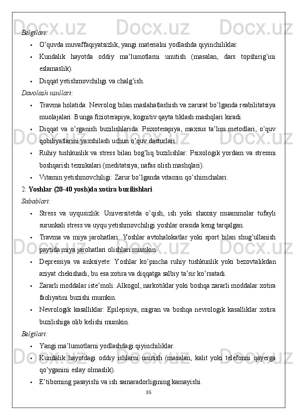 Belgilari:
 O’quvda muvaffaqiyatsizlik, yangi materialni yodlashda qiyinchiliklar.
 Kundalik   hayotda   oddiy   ma’lumotlarni   unutish   (masalan,   dars   topshirig’ini
eslamaslik).
 Diqqat yetishmovchiligi va chalg’ish.
Davolash usullari:
 Travma holatida : Nevrolog bilan maslahatlashish va zarurat bo’lganda reabilitatsiya
muolajalari.  Bunga fizioterapiya, kognitiv qayta tiklash mashqlari kiradi.
 Diqqat   va   o’rganish   buzilishlarida :   Psixoterapiya,   maxsus   ta’lim   metodlari,   o’quv
qobiliyatlarini yaxshilash uchun o’quv dasturlari.
 Ruhiy tushkunlik va stress bilan bog’liq buzilishlar : Psixologik yordam va stressni
boshqarish texnikalari (meditatsiya, nafas olish mashqlari).
 Vitamin yetishmovchiligi : Zarur bo’lganda vitamin qo’shimchalari.
2.  Yoshlar (20-40 yosh)da xotira buzilishlari
Sabablari:
 Stress   va   uyqusizlik :   Universitetda   o’qish,   ish   yoki   shaxsiy   muammolar   tufayli
surunkali stress va uyqu yetishmovchiligi yoshlar orasida keng tarqalgan.
 Travma   va   miya   jarohatlari :   Yoshlar   avtohalokatlar   yoki   sport   bilan   shug’ullanish
paytida miya jarohatlari olishlari mumkin.
 Depressiya   va   anksiyete :   Yoshlar   ko’pincha   ruhiy   tushkunlik   yoki   bezovtalikdan
aziyat chekishadi, bu esa xotira va diqqatga salbiy ta’sir ko’rsatadi.
 Zararli moddalar iste’moli : Alkogol, narkotiklar yoki boshqa zararli moddalar xotira
faoliyatini buzishi mumkin.
 Nevrologik   kasalliklar :   Epilepsiya,   migran   va   boshqa   nevrologik   kasalliklar   xotira
buzilishiga olib kelishi mumkin.
Belgilari:
 Yangi ma’lumotlarni yodlashdagi qiyinchiliklar.
 Kundalik   hayotdagi   oddiy   ishlarni   unutish   (masalan,   kalit   yoki   telefonni   qayerga
qo’yganini eslay olmaslik).
 E’tiborning pasayishi va ish samaradorligining kamayishi.
35