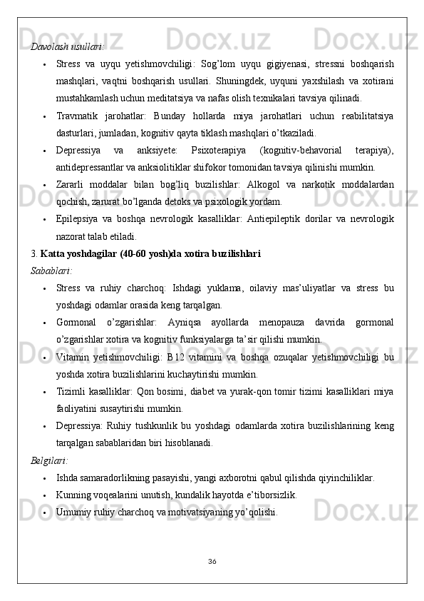 Davolash usullari:
 Stress   va   uyqu   yetishmovchiligi :   Sog’lom   uyqu   gigiyenasi,   stressni   boshqarish
mashqlari,   vaqtni   boshqarish   usullari.   Shuningdek,   uyquni   yaxshilash   va   xotirani
mustahkamlash uchun meditatsiya va nafas olish texnikalari tavsiya qilinadi.
 Travmatik   jarohatlar :   Bunday   hollarda   miya   jarohatlari   uchun   reabilitatsiya
dasturlari, jumladan, kognitiv qayta tiklash mashqlari o’tkaziladi.
 Depressiya   va   anksiyete :   Psixoterapiya   (kognitiv-behavorial   terapiya),
antidepressantlar va anksiolitiklar shifokor tomonidan tavsiya qilinishi mumkin.
 Zararli   moddalar   bilan   bog’liq   buzilishlar :   Alkogol   va   narkotik   moddalardan
qochish, zarurat bo’lganda detoks va psixologik yordam.
 Epilepsiya   va   boshqa   nevrologik   kasalliklar :   Antiepileptik   dorilar   va   nevrologik
nazorat talab etiladi.
3.  Katta yoshdagilar (40-60 yosh)da xotira buzilishlari
Sabablari:
 Stress   va   ruhiy   charchoq :   Ishdagi   yuklama ,   oilaviy   mas ’ uliyatlar   va   stress   bu
yoshdagi   odamlar   orasida   keng   tarqalgan .
 Gormonal   o ’ zgarishlar :   Ayniqsa   ayollarda   menopauza   davrida   gormonal
o ’ zgarishlar   xotira   va   kognitiv   funksiyalarga   ta ’ sir   qilishi   mumkin .
 Vitamin   yetishmovchiligi :   B 12   vitamini   va   boshqa   ozuqalar   yetishmovchiligi   bu
yoshda   xotira   buzilishlarini   kuchaytirishi   mumkin .
 Tizimli   kasalliklar :   Qon   bosimi ,   diabet   va   yurak - qon   tomir   tizimi   kasalliklari   miya
faoliyatini   susaytirishi   mumkin .
 Depressiya :   Ruhiy   tushkunlik   bu   yoshdagi   odamlarda   xotira   buzilishlarining   keng
tarqalgan   sabablaridan   biri   hisoblanadi .
Belgilari:
 Ishda samaradorlikning pasayishi, yangi axborotni qabul qilishda qiyinchiliklar.
 Kunning voqealarini unutish, kundalik hayotda e’tiborsizlik.
 Umumiy ruhiy charchoq va motivatsiyaning yo’qolishi.
36