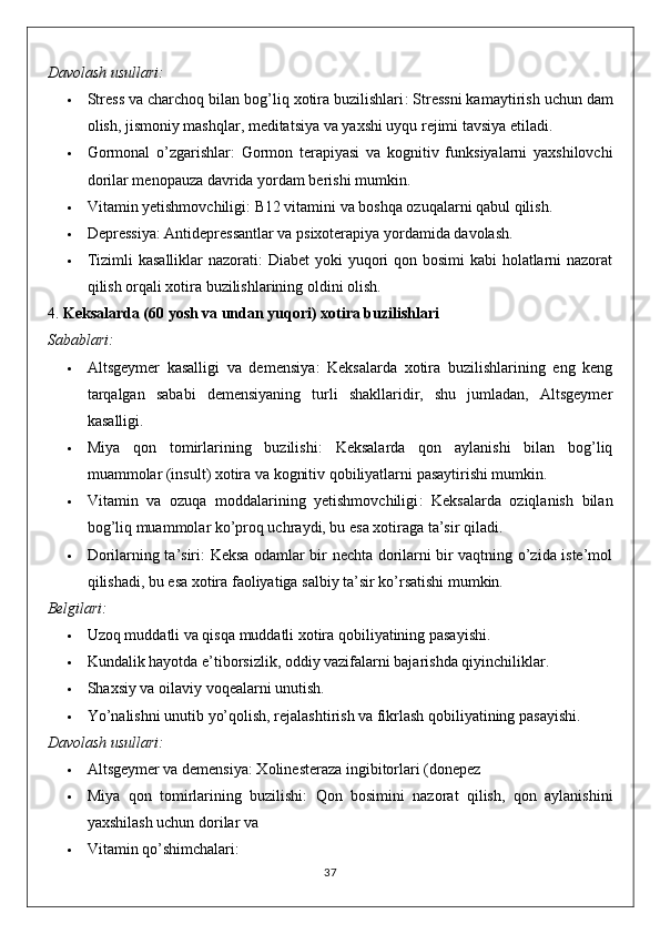 Davolash usullari:
 Stress va charchoq bilan bog’liq xotira buzilishlari : Stressni kamaytirish uchun dam
olish, jismoniy mashqlar, meditatsiya va yaxshi uyqu rejimi tavsiya etiladi.
 Gormonal   o’zgarishlar :   Gormon   terapiyasi   va   kognitiv   funksiyalarni   yaxshilovchi
dorilar menopauza davrida yordam berishi mumkin.
 Vitamin yetishmovchiligi : B12 vitamini va boshqa ozuqalarni qabul qilish.
 Depressiya : Antidepressantlar va psixoterapiya yordamida davolash.
 Tizimli  kasalliklar nazorati : Diabet  yoki yuqori qon bosimi  kabi holatlarni nazorat
qilish orqali xotira buzilishlarining oldini olish.
4.  Keksalarda (60 yosh va undan yuqori) xotira buzilishlari
Sabablari:
 Altsgeymer   kasalligi   va   demensiya :   Keksalarda   xotira   buzilishlarining   eng   keng
tarqalgan   sababi   demensiyaning   turli   shakllaridir,   shu   jumladan,   Altsgeymer
kasalligi.
 Miya   qon   tomirlarining   buzilishi :   Keksalarda   qon   aylanishi   bilan   bog’liq
muammolar (insult) xotira va kognitiv qobiliyatlarni pasaytirishi mumkin.
 Vitamin   va   ozuqa   moddalarining   yetishmovchiligi :   Keksalarda   oziqlanish   bilan
bog’liq muammolar ko’proq uchraydi, bu esa xotiraga ta’sir qiladi.
 Dorilarning ta’siri : Keksa odamlar bir nechta dorilarni bir vaqtning o’zida iste’mol
qilishadi, bu esa xotira faoliyatiga salbiy ta’sir ko’rsatishi mumkin.
Belgilari:
 Uzoq muddatli va qisqa muddatli xotira qobiliyatining pasayishi.
 Kundalik hayotda e’tiborsizlik, oddiy vazifalarni bajarishda qiyinchiliklar.
 Shaxsiy va oilaviy voqealarni unutish.
 Yo’nalishni unutib yo’qolish, rejalashtirish va fikrlash qobiliyatining pasayishi.
Davolash usullari:
 Altsgeymer va demensiya : Xolinesteraza ingibitorlari (donepez
 Miya   qon   tomirlarining   buzilishi :   Qon   bosimini   nazorat   qilish,   qon   aylanishini
yaxshilash uchun dorilar va
 Vitamin qo’shimchalari :
37