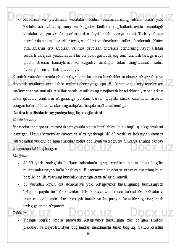  Parvarish   va   yordamchi   vositalar :   Xotira   buzilishlarining   oldini   olish   yoki
kechiktirish   uchun   ijtimoiy   va   kognitiv   faollikni   rag’batlantiruvchi   texnologik
vositalar   va   yordamchi   qurilmalardan   foydalanish   tavsiya   etiladi. Turli   yoshdagi
odamlarda   xotira   buzilishlarining   sabablari   va   davolash   usullari   farqlanadi .   Xotira
buzilishlarini   erta   aniqlash   va   mos   davolash   choralari   bemorning   hayot   sifatini
sezilarli darajada yaxshilaydi. Har bir yosh guruhida sog’lom turmush tarziga rioya
qilish,   stressni   kamaytirish   va   kognitiv   mashqlar   bilan   shug’ullanish   xotira
funksiyalarini qo’llab-quvvatlaydi.
Klinik kuzatuvlar asosida olib borilgan tahlillar xotira buzilishlarini chuqur o’rganishda va
davolash   usullarini   aniqlashda   muhim   ahamiyatga   ega.   Bu   kuzatuvlar   ilmiy   asoslangan
ma’lumotlar va statistik tahlillar orqali kasallikning rivojlanish bosqichlarini, sabablari va
ta’sir   qiluvchi   omillarni   o’rganishga   yordam   beradi.   Quyida   klinik   kuzatuvlar   asosida
olingan ba’zi tahlillar va ularning natijalari haqida ma’lumot berilgan.
  Xotira buzilishlarining yoshga bog’liq rivojlanishi
Klinik kuzatuv:
Bir necha tadqiqotlar keksayish  jarayonida xotira buzilishlari  bilan bog’liq o’zgarishlarni
kuzatgan.  Ushbu  kuzatuvlar  davomida  o’rta  yoshdagi   (40-60 yosh)   va  keksayish  davrida
(60 yoshdan yuqori) bo’lgan shaxslar xotira qobiliyati va kognitiv funksiyalarining qanday
pasayishini tahlil qilishgan.
Natijalar:
 40-50   yosh   oralig’ida   bo’lgan   odamlarda   qisqa   muddatli   xotira   bilan   bog’liq
muammolar paydo bo’la boshlaydi.  Bu   muammolar   odatda   stress   va   charchoq   bilan
bog ’ liq   bo ’ lib ,  ularning   kundalik   hayotiga   katta   ta ’ sir   qilmaydi .
 60   yoshdan   keyin   esa   demensiya   yoki   Altsgeymer   kasalligining   boshlang’ich
belgilari   paydo   bo’lishi   mumkin.   Klinik   kuzatuvlar   shuni   ko’rsatdiki,   keksalarda
uzoq   muddatli   xotira   ham   pasayib   boradi   va   bu   jarayon   kasallikning   rivojlanish
tezligiga qarab o’zgaradi.
Tahlillar:
 Yoshga   bog’liq   xotira   pasayishi   Altsgeymer   kasalligiga   xos   bo’lgan   amiloid
plakalari   va   neyrofibrillyar   bog’lamlar   shakllanishi   bilan   bog’liq.   Ushbu   kasallik
38 