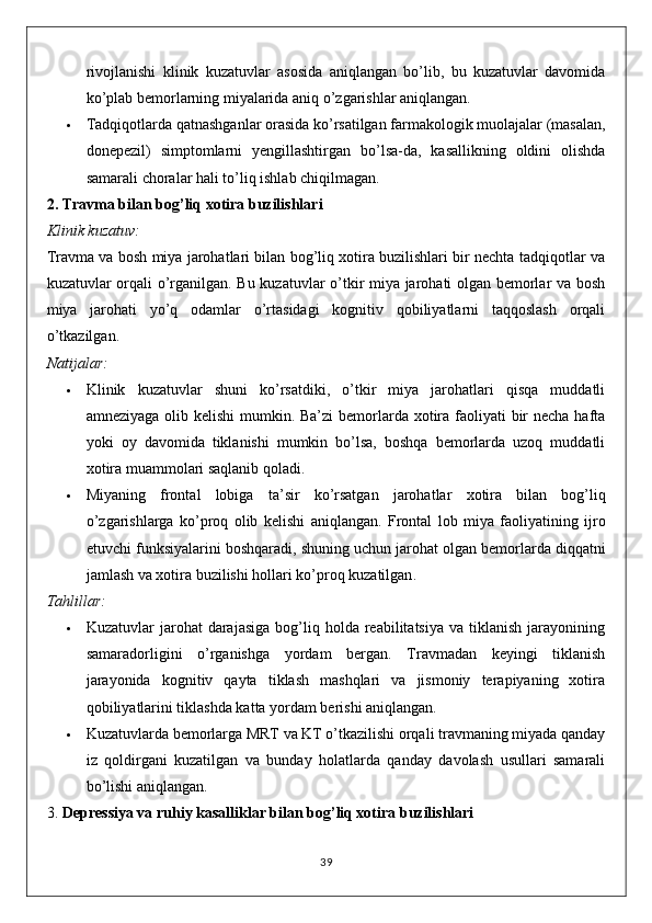 rivojlanishi   klinik   kuzatuvlar   asosida   aniqlangan   bo’lib,   bu   kuzatuvlar   davomida
ko’plab bemorlarning miyalarida aniq o’zgarishlar aniqlangan.
 Tadqiqotlarda qatnashganlar orasida ko’rsatilgan farmakologik muolajalar (masalan,
donepezil)   simptomlarni   yengillashtirgan   bo’lsa-da,   kasallikning   oldini   olishda
samarali choralar hali to’liq ishlab chiqilmagan.
2.  Travma bilan bog’liq xotira buzilishlari
Klinik kuzatuv:
Travma va bosh miya jarohatlari bilan bog’liq xotira buzilishlari bir nechta tadqiqotlar va
kuzatuvlar orqali o’rganilgan. Bu kuzatuvlar o’tkir miya jarohati olgan bemorlar va bosh
miya   jarohati   yo’q   odamlar   o’rtasidagi   kognitiv   qobiliyatlarni   taqqoslash   orqali
o’tkazilgan.
Natijalar:
 Klinik   kuzatuvlar   shuni   ko’rsatdiki,   o’tkir   miya   jarohatlari   qisqa   muddatli
amneziyaga olib kelishi  mumkin. Ba’zi  bemorlarda xotira faoliyati bir necha hafta
yoki   oy   davomida   tiklanishi   mumkin   bo’lsa,   boshqa   bemorlarda   uzoq   muddatli
xotira muammolari saqlanib qoladi.
 Miyaning   frontal   lobiga   ta ’ sir   ko ’ rsatgan   jarohatlar   xotira   bilan   bog ’ liq
o ’ zgarishlarga   ko ’ proq   olib   kelishi   aniqlangan .   Frontal   lob   miya   faoliyatining   ijro
etuvchi   funksiyalarini   boshqaradi ,  shuning   uchun   jarohat   olgan   bemorlarda   diqqatni
jamlash   va   xotira   buzilishi   hollari   ko ’ proq   kuzatilgan .
Tahlillar:
 Kuzatuvlar   jarohat   darajasiga  bog’liq  holda   reabilitatsiya   va  tiklanish  jarayonining
samaradorligini   o’rganishga   yordam   bergan.   Travmadan   keyingi   tiklanish
jarayonida   kognitiv   qayta   tiklash   mashqlari   va   jismoniy   terapiyaning   xotira
qobiliyatlarini tiklashda katta yordam berishi aniqlangan.
 Kuzatuvlarda bemorlarga MRT va KT o’tkazilishi orqali travmaning miyada qanday
iz   qoldirgani   kuzatilgan   va   bunday   holatlarda   qanday   davolash   usullari   samarali
bo’lishi aniqlangan.
3.  Depressiya va ruhiy kasalliklar bilan bog’liq xotira buzilishlari
39