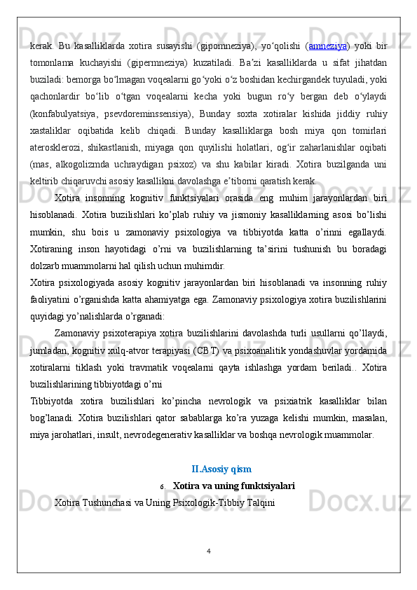 kerak.   Bu   kasalliklarda   xotira   susayishi   (gipomneziya),   yo qolishi   (ʻ amneziya )   yoki   bir
tomonlama   kuchayishi   (gipermneziya)   kuzatiladi.   Ba zi   kasalliklarda   u   sifat   jihatdan	
ʼ
buziladi: bemorga bo lmagan voqealarni go yoki o z boshidan kechirgandek tuyuladi, yoki	
ʻ ʻ ʻ
qachonlardir   bo lib   o tgan   voqealarni   kecha   yoki   bugun   ro y   bergan   deb   o ylaydi	
ʻ ʻ ʻ ʻ
(konfabulyatsiya,   psevdoreminssensiya),   Bunday   soxta   xotiralar   kishida   jiddiy   ruhiy
xastaliklar   oqibatida   kelib   chiqadi.   Bunday   kasalliklarga   bosh   miya   qon   tomirlari
aterosklerozi,   shikastlanish,   miyaga   qon   quyilishi   holatlari,   og ir   zaharlanishlar   oqibati	
ʻ
(mas,   alkogolizmda   uchraydigan   psixoz)   va   shu   kabilar   kiradi.   Xotira   buzilganda   uni
keltirib chiqaruvchi asosiy kasallikni davolashga e tiborni qaratish kerak.	
ʼ
Xotira   insonning   kognitiv   funktsiyalari   orasida   eng   muhim   jarayonlardan   biri
hisoblanadi.   Xotira   buzilishlari   ko’plab   ruhiy   va   jismoniy   kasalliklarning   asosi   bo’lishi
mumkin,   shu   bois   u   zamonaviy   psixologiya   va   tibbiyotda   katta   o’rinni   egallaydi.
Xotiraning   inson   hayotidagi   o’rni   va   buzilishlarning   ta’sirini   tushunish   bu   boradagi
dolzarb muammolarni hal qilish uchun muhimdir.
Xotira   psixologiyada   asosiy   kognitiv   jarayonlardan   biri   hisoblanadi   va   insonning   ruhiy
faoliyatini o’rganishda katta ahamiyatga ega. Zamonaviy psixologiya xotira buzilishlarini
quyidagi yo’nalishlarda o’rganadi:
Zamonaviy   psixoterapiya   xotira   buzilishlarini   davolashda   turli   usullarni   qo’llaydi,
jumladan, kognitiv xulq-atvor terapiyasi  (CBT) va psixoanalitik yondashuvlar  yordamida
xotiralarni   tiklash   yoki   travmatik   voqealarni   qayta   ishlashga   yordam   beriladi..   Xotira
buzilishlarining tibbiyotdagi o’rni
Tibbiyotda   xotira   buzilishlari   ko’pincha   nevrologik   va   psixiatrik   kasalliklar   bilan
bog’lanadi.   Xotira   buzilishlari   qator   sabablarga   ko’ra   yuzaga   kelishi   mumkin,   masalan,
miya jarohatlari, insult, nevrodegenerativ kasalliklar va boshqa nevrologik muammolar. 
II. Asosiy qism
6. Xotira va uning funktsiyalari
Xotira Tushunchasi va Uning Psixologik-Tibbiy Talqini
4 