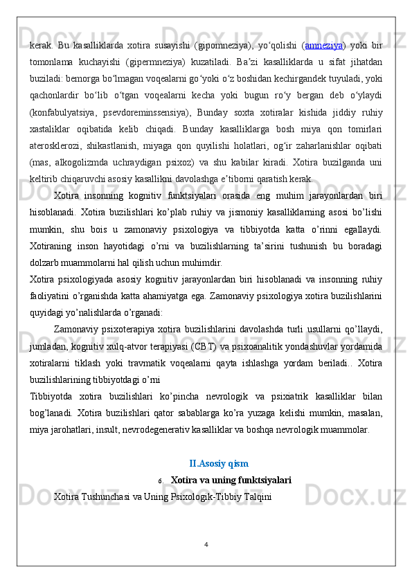 kerak.   Bu   kasalliklarda   xotira   susayishi   (gipomneziya),   yo qolishi   (ʻ amneziya )   yoki   bir
tomonlama   kuchayishi   (gipermneziya)   kuzatiladi.   Ba zi   kasalliklarda   u   sifat   jihatdan	
ʼ
buziladi: bemorga bo lmagan voqealarni go yoki o z boshidan kechirgandek tuyuladi, yoki	
ʻ ʻ ʻ
qachonlardir   bo lib   o tgan   voqealarni   kecha   yoki   bugun   ro y   bergan   deb   o ylaydi	
ʻ ʻ ʻ ʻ
(konfabulyatsiya,   psevdoreminssensiya),   Bunday   soxta   xotiralar   kishida   jiddiy   ruhiy
xastaliklar   oqibatida   kelib   chiqadi.   Bunday   kasalliklarga   bosh   miya   qon   tomirlari
aterosklerozi,   shikastlanish,   miyaga   qon   quyilishi   holatlari,   og ir   zaharlanishlar   oqibati	
ʻ
(mas,   alkogolizmda   uchraydigan   psixoz)   va   shu   kabilar   kiradi.   Xotira   buzilganda   uni
keltirib chiqaruvchi asosiy kasallikni davolashga e tiborni qaratish kerak.	
ʼ
Xotira   insonning   kognitiv   funktsiyalari   orasida   eng   muhim   jarayonlardan   biri
hisoblanadi.   Xotira   buzilishlari   ko’plab   ruhiy   va   jismoniy   kasalliklarning   asosi   bo’lishi
mumkin,   shu   bois   u   zamonaviy   psixologiya   va   tibbiyotda   katta   o’rinni   egallaydi.
Xotiraning   inson   hayotidagi   o’rni   va   buzilishlarning   ta’sirini   tushunish   bu   boradagi
dolzarb muammolarni hal qilish uchun muhimdir.
Xotira   psixologiyada   asosiy   kognitiv   jarayonlardan   biri   hisoblanadi   va   insonning   ruhiy
faoliyatini o’rganishda katta ahamiyatga ega. Zamonaviy psixologiya xotira buzilishlarini
quyidagi yo’nalishlarda o’rganadi:
Zamonaviy   psixoterapiya   xotira   buzilishlarini   davolashda   turli   usullarni   qo’llaydi,
jumladan, kognitiv xulq-atvor terapiyasi  (CBT) va psixoanalitik yondashuvlar  yordamida
xotiralarni   tiklash   yoki   travmatik   voqealarni   qayta   ishlashga   yordam   beriladi..   Xotira
buzilishlarining tibbiyotdagi o’rni
Tibbiyotda   xotira   buzilishlari   ko’pincha   nevrologik   va   psixiatrik   kasalliklar   bilan
bog’lanadi.   Xotira   buzilishlari   qator   sabablarga   ko’ra   yuzaga   kelishi   mumkin,   masalan,
miya jarohatlari, insult, nevrodegenerativ kasalliklar va boshqa nevrologik muammolar. 
II. Asosiy qism
6. Xotira va uning funktsiyalari
Xotira Tushunchasi va Uning Psixologik-Tibbiy Talqini
4