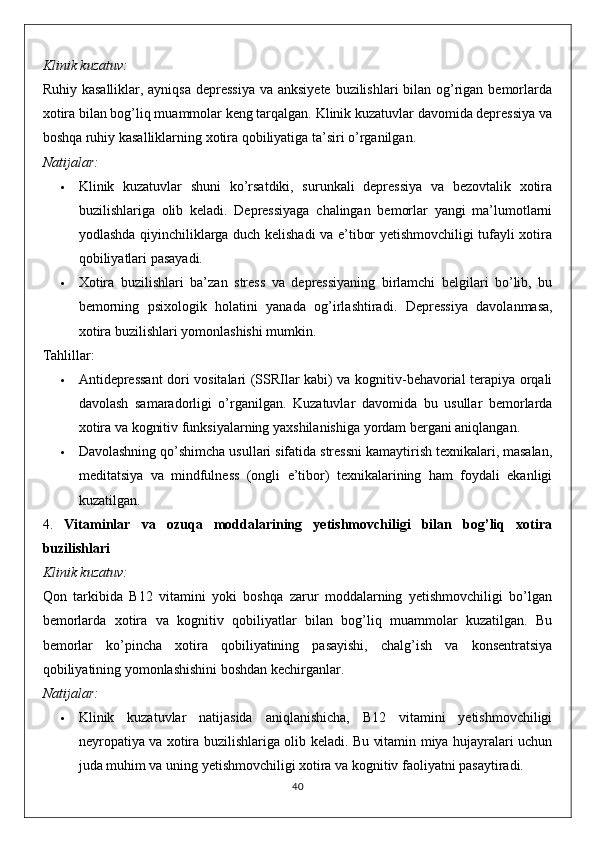 Klinik kuzatuv:
Ruhiy kasalliklar, ayniqsa  depressiya  va anksiyete buzilishlari  bilan og’rigan bemorlarda
xotira bilan bog’liq muammolar keng tarqalgan. Klinik kuzatuvlar davomida depressiya va
boshqa ruhiy kasalliklarning xotira qobiliyatiga ta’siri o’rganilgan.
Natijalar:
 Klinik   kuzatuvlar   shuni   ko’rsatdiki,   surunkali   depressiya   va   bezovtalik   xotira
buzilishlariga   olib   keladi.   Depressiyaga   chalingan   bemorlar   yangi   ma’lumotlarni
yodlashda qiyinchiliklarga duch kelishadi va e’tibor yetishmovchiligi tufayli xotira
qobiliyatlari pasayadi.
 Xotira   buzilishlari   ba’zan   stress   va   depressiyaning   birlamchi   belgilari   bo’lib,   bu
bemorning   psixologik   holatini   yanada   og’irlashtiradi.   Depressiya   davolanmasa,
xotira buzilishlari yomonlashishi mumkin.
Tahlillar:
 Antidepressant  dori vositalari (SSRIlar kabi) va kognitiv-behavorial terapiya orqali
davolash   samaradorligi   o’rganilgan.   Kuzatuvlar   davomida   bu   usullar   bemorlarda
xotira va kognitiv funksiyalarning yaxshilanishiga yordam bergani aniqlangan.
 Davolashning qo’shimcha usullari sifatida stressni kamaytirish texnikalari, masalan,
meditatsiya   va   mindfulness   (ongli   e’tibor)   texnikalarining   ham   foydali   ekanligi
kuzatilgan.
4.   Vitaminlar   va   ozuqa   moddalarining   yetishmovchiligi   bilan   bog’liq   xotira
buzilishlari
Klinik kuzatuv:
Qon   tarkibida   B12   vitamini   yoki   boshqa   zarur   moddalarning   yetishmovchiligi   bo’lgan
bemorlarda   xotira   va   kognitiv   qobiliyatlar   bilan   bog’liq   muammolar   kuzatilgan.   Bu
bemorlar   ko’pincha   xotira   qobiliyatining   pasayishi,   chalg’ish   va   konsentratsiya
qobiliyatining yomonlashishini boshdan kechirganlar.
Natijalar:
 Klinik   kuzatuvlar   natijasida   aniqlanishicha,   B12   vitamini   yetishmovchiligi
neyropatiya va xotira buzilishlariga olib keladi. Bu vitamin miya hujayralari uchun
juda muhim va uning yetishmovchiligi xotira va kognitiv faoliyatni pasaytiradi.
40 