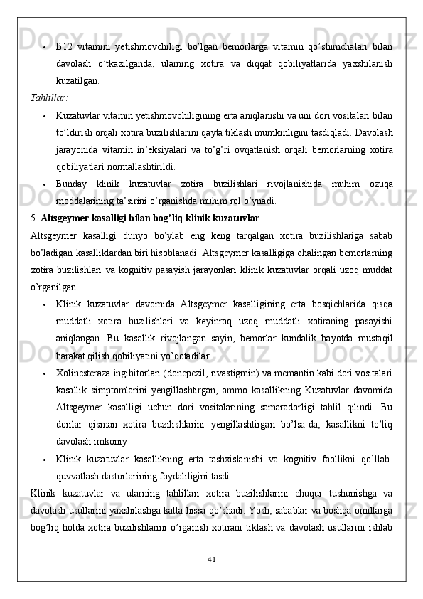  B12   vitamini   yetishmovchiligi   bo’lgan   bemorlarga   vitamin   qo’shimchalari   bilan
davolash   o’tkazilganda,   ularning   xotira   va   diqqat   qobiliyatlarida   yaxshilanish
kuzatilgan.
Tahlillar:
 Kuzatuvlar vitamin yetishmovchiligining erta aniqlanishi va uni dori vositalari bilan
to’ldirish orqali xotira buzilishlarini qayta tiklash mumkinligini tasdiqladi.  Davolash
jarayonida   vitamin   in ’ eksiyalari   va   to ’ g ’ ri   ovqatlanish   orqali   bemorlarning   xotira
qobiliyatlari   normallashtirildi .
 Bunday   klinik   kuzatuvlar   xotira   buzilishlari   rivojlanishida   muhim   ozuqa
moddalarining   ta ’ sirini   o ’ rganishda   muhim   rol   o ’ ynadi .
5.  Altsgeymer kasalligi bilan bog’liq klinik kuzatuvlar
Altsgeymer   kasalligi   dunyo   bo’ylab   eng   keng   tarqalgan   xotira   buzilishlariga   sabab
bo’ladigan kasalliklardan biri hisoblanadi. Altsgeymer kasalligiga chalingan bemorlarning
xotira   buzilishlari   va   kognitiv   pasayish   jarayonlari   klinik   kuzatuvlar   orqali   uzoq   muddat
o’rganilgan.
 Klinik   kuzatuvlar   davomida   Altsgeymer   kasalligining   erta   bosqichlarida   qisqa
muddatli   xotira   buzilishlari   va   keyinroq   uzoq   muddatli   xotiraning   pasayishi
aniqlangan.   Bu   kasallik   rivojlangan   sayin,   bemorlar   kundalik   hayotda   mustaqil
harakat qilish qobiliyatini yo’qotadilar.
 Xolinesteraza ingibitorlari (donepezil, rivastigmin) va memantin kabi dori vositalari
kasallik   simptomlarini   yengillashtirgan,   ammo   kasallikning   Kuzatuvlar   davomida
Altsgeymer   kasalligi   uchun   dori   vositalarining   samaradorligi   tahlil   qilindi.   Bu
dorilar   qisman   xotira   buzilishlarini   yengillashtirgan   bo’lsa-da,   kasallikni   to’liq
davolash imkoniy
 Klinik   kuzatuvlar   kasallikning   erta   tashxislanishi   va   kognitiv   faollikni   qo’llab-
quvvatlash dasturlarining foydaliligini tasdi
Klinik   kuzatuvlar   va   ularning   tahlillari   xotira   buzilishlarini   chuqur   tushunishga   va
davolash usullarini yaxshilashga katta hissa qo’shadi. Yosh, sabablar va boshqa omillarga
bog’liq holda xotira buzilishlarini  o’rganish  xotirani  tiklash va  davolash usullarini  ishlab
41 