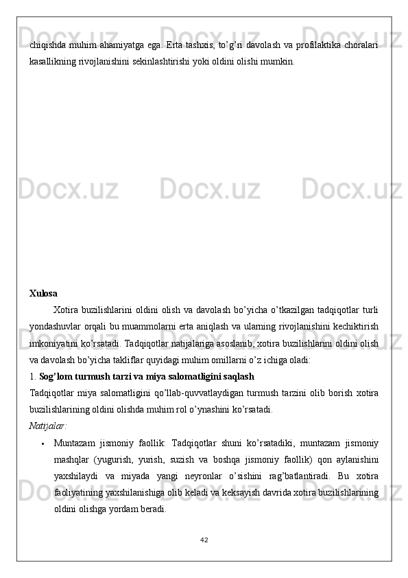 chiqishda  muhim  ahamiyatga  ega.  Erta  tashxis,  to’g’ri  davolash  va  profilaktika  choralari
kasallikning rivojlanishini sekinlashtirishi yoki oldini olishi mumkin.
Xulosa
Xotira   buzilishlarini   oldini   olish   va   davolash   bo’yicha   o’tkazilgan   tadqiqotlar   turli
yondashuvlar orqali bu muammolarni erta aniqlash va ularning rivojlanishini kechiktirish
imkoniyatini ko’rsatadi. Tadqiqotlar natijalariga asoslanib, xotira buzilishlarini oldini olish
va davolash bo’yicha takliflar quyidagi muhim omillarni o’z ichiga oladi:
1.  Sog’lom turmush tarzi va miya salomatligini saqlash
Tadqiqotlar   miya   salomatligini   qo’llab-quvvatlaydigan   turmush   tarzini   olib   borish   xotira
buzilishlarining oldini olishda muhim rol o’ynashini ko’rsatadi.
Natijalar:
 Muntazam   jismoniy   faollik :   Tadqiqotlar   shuni   ko’rsatadiki,   muntazam   jismoniy
mashqlar   (yugurish,   yurish,   suzish   va   boshqa   jismoniy   faollik)   qon   aylanishini
yaxshilaydi   va   miyada   yangi   neyronlar   o’sishini   rag’batlantiradi.   Bu   xotira
faoliyatining yaxshilanishiga olib keladi va keksayish davrida xotira buzilishlarining
oldini olishga yordam beradi.
42 