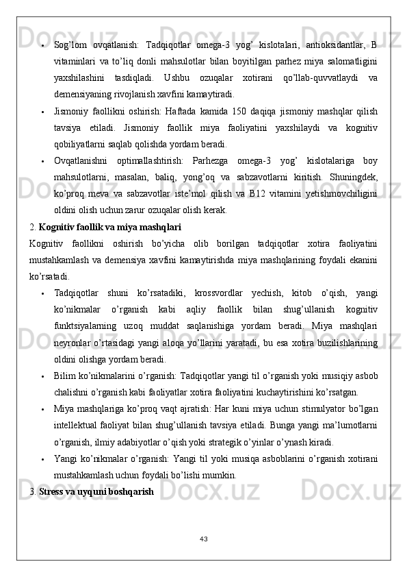  Sog’lom   ovqatlanish :   Tadqiqotlar   omega-3   yog’   kislotalari,   antioksidantlar,   B
vitaminlari   va   to’liq   donli   mahsulotlar   bilan   boyitilgan   parhez   miya   salomatligini
yaxshilashini   tasdiqladi.   Ushbu   ozuqalar   xotirani   qo’llab-quvvatlaydi   va
demensiyaning rivojlanish xavfini kamaytiradi.
 Jismoniy   faollikni   oshirish :   Haftada   kamida   150   daqiqa   jismoniy   mashqlar   qilish
tavsiya   etiladi.   Jismoniy   faollik   miya   faoliyatini   yaxshilaydi   va   kognitiv
qobiliyatlarni saqlab qolishda yordam beradi.
 Ovqatlanishni   optimallashtirish :   Parhezga   omega-3   yog’   kislotalariga   boy
mahsulotlarni,   masalan,   baliq,   yong’oq   va   sabzavotlarni   kiritish.   Shuningdek,
ko’proq   meva   va   sabzavotlar   iste’mol   qilish   va   B12   vitamini   yetishmovchiligini
oldini olish uchun zarur ozuqalar olish kerak.
2.  Kognitiv faollik va miya mashqlari
Kognitiv   faollikni   oshirish   bo’yicha   olib   borilgan   tadqiqotlar   xotira   faoliyatini
mustahkamlash   va   demensiya   xavfini   kamaytirishda   miya   mashqlarining   foydali   ekanini
ko’rsatadi.
 Tadqiqotlar   shuni   ko’rsatadiki,   krossvordlar   yechish,   kitob   o’qish,   yangi
ko’nikmalar   o’rganish   kabi   aqliy   faollik   bilan   shug’ullanish   kognitiv
funktsiyalarning   uzoq   muddat   saqlanishiga   yordam   beradi.   Miya   mashqlari
neyronlar   o’rtasidagi   yangi   aloqa   yo’llarini   yaratadi,   bu   esa   xotira   buzilishlarining
oldini olishga yordam beradi.
 Bilim ko’nikmalarini o’rganish : Tadqiqotlar yangi til o’rganish yoki musiqiy asbob
chalishni o’rganish kabi faoliyatlar xotira faoliyatini kuchaytirishini ko’rsatgan.
 Miya mashqlariga ko’proq vaqt ajratish : Har kuni  miya uchun stimulyator  bo’lgan
intellektual faoliyat bilan shug’ullanish tavsiya etiladi. Bunga yangi ma’lumotlarni
o’rganish, ilmiy adabiyotlar o’qish yoki strategik o’yinlar o’ynash kiradi.
 Yangi   ko’nikmalar  o’rganish :   Yangi   til   yoki   musiqa  asboblarini  o’rganish   xotirani
mustahkamlash uchun foydali bo’lishi mumkin.
3.  Stress va uyquni boshqarish
43 