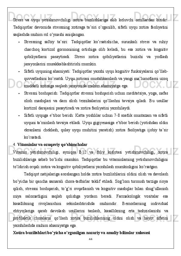 Stress   va   uyqu   yetishmovchiligi   xotira   buzilishlariga   olib   keluvchi   omillardan   biridir.
Tadqiqotlar   davomida   stressning   xotiraga   ta’siri   o’rganilib,   sifatli   uyqu   xotira   faoliyatini
saqlashda muhim rol o’ynashi aniqlangan.
 Stressning   salbiy   ta’siri :   Tadqiqotlar   ko’rsatishicha,   surunkali   stress   va   ruhiy
charchoq   kortizol   gormonining   ortishiga   olib   keladi,   bu   esa   xotira   va   kognitiv
qobiliyatlarni   pasaytiradi.   Stress   xotira   qobiliyatlarini   buzishi   va   yodlash
jarayonlarini murakkablashtirishi mumkin.
 Sifatli uyquning ahamiyati : Tadqiqotlar yaxshi uyqu kognitiv funksiyalarni qo’llab-
quvvatlashini ko’rsatdi. Uyqu xotirani mustahkamlash va yangi ma’lumotlarni uzoq
muddatli xotiraga saqlash jarayonida muhim ahamiyatga ega.
 Stressni boshqarish : Tadqiqotlar stressni boshqarish uchun meditatsiya, yoga, nafas
olish   mashqlari   va   dam   olish   texnikalarini   qo’llashni   tavsiya   qiladi.   Bu   usullar
kortizol darajasini pasaytiradi va xotira faoliyatini yaxshilaydi.
 Sifatli uyquga e’tibor berish : Katta yoshlilar uchun 7-8 soatlik muntazam va sifatli
uyquni ta’minlash tavsiya etiladi. Uyqu gigiyenasiga e’tibor berish (yotishdan oldin
ekranlarni   cheklash,   qulay   uyqu   muhitini   yaratish)   xotira   faoliyatiga   ijobiy   ta’sir
ko’rsatadi.
4.  Vitaminlar va ozuqaviy qo’shimchalar
Vitamin   yetishmovchiligi,   ayniqsa   B12   va   foliy   kislotasi   yetishmovchiligi,   xotira
buzilishlariga   sabab   bo’lishi   mumkin.   Tadqiqotlar   bu   vitaminlarning   yetishmovchiligini
to’ldirish orqali xotira va kognitiv qobiliyatlarni yaxshilash mumkinligini ko’rsatgan.
Tadqiqot   natijalariga   asoslangan   holda   xotira   buzilishlarini   oldini   olish   va   davolash
bo ’ yicha   bir   qancha   samarali   chora - tadbirlar   taklif   etiladi .   Sog ’ lom   turmush   tarziga   rioya
qilish ,   stressni   boshqarish ,   to ’ g ’ ri   ovqatlanish   va   kognitiv   mashqlar   bilan   shug ’ ullanish
miya   salomatligini   saqlab   qolishga   yordam   beradi .   Farmakologik   vositalar   esa
kasallikning   rivojlanishini   sekinlashtirishda   muhimdir .   Bemorlarning   individual
ehtiyojlariga   qarab   davolash   usullarini   tanlash ,   kasallikning   erta   tashxislanishi   va
profilaktik   choralarni   qo ’ llash   xotira   buzilishlarining   oldini   olish   va   hayot   sifatini
yaxshilashda   muhim   ahamiyatga   ega .
Xotira   buzilishlari   bo ’ yicha   o ’ rganilgan   nazariy   va   amaliy   bilimlar   xulosasi
44 