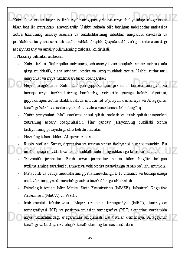 Xotira   buzilishlari   kognitiv   funktsiyalarning   pasayishi   va   miya   faoliyatidagi   o ’ zgarishlar
bilan   bog ’ liq   murakkab   jarayonlardir .   Ushbu   sohada   olib   borilgan   tadqiqotlar   natijasida
xotira   tizimining   nazariy   asoslari   va   buzilishlarining   sabablari   aniqlanib ,   davolash   va
profilaktika   bo ’ yicha   samarali   usullar   ishlab   chiqildi .  Quyida ushbu o’rganishlar asosidagi
asosiy nazariy va amaliy bilimlarning xulosasi keltiriladi.
1.  Nazariy bilimlar xulosasi
 Xotira turlari : Tadqiqotlar xotiraning uch asosiy turini aniqladi: sensor xotira (juda
qisqa   muddatli),   qisqa   muddatli   xotira   va   uzoq   muddatli   xotira.   Ushbu   turlar   turli
jarayonlar va miya tuzilmalari bilan boshqariladi.
 Neyrobiologik asos : Xotira faoliyati gippokampus, prefrontal  korteks, amigdala va
boshqa   miya   tuzilmalarining   hamkorligi   natijasida   yuzaga   keladi.   Ayniqsa,
gippokampus xotira shakllanishida  muhim  rol  o’ynaydi, demensiya va Altsgeymer
kasalligi kabi buzilishlar aynan shu tuzilma zararlanishi bilan bog’liq.
 Xotira   jarayonlari :   Ma’lumotlarni   qabul   qilish,   saqlash   va   eslab   qolish   jarayonlari
xotiraning   asosiy   bosqichlaridir.   Har   qanday   jarayonning   buzilishi   xotira
faoliyatining pasayishiga olib kelishi mumkin.
 Nevrologik kasalliklar : Altsgeymer kas
 Ruhiy  omillar :   Stress,  depressiya  va  travma  xotira  faoliyatini  buzishi   mumkin.  Bu
omillar qisqa muddatli va uzoq muddatli xotiraning ishlashiga ta’sir ko’rsatadi.
 Travmatik   jarohatlar :   Bosh   miya   jarohatlari   xotira   bilan   bog’liq   bo’lgan
tuzilmalarning zararlanib, amneziya yoki xotira pasayishiga sabab bo’lishi mumkin.
 Metabolik va ozuqa moddalarining yetishmovchiligi : B12 vitamini va boshqa ozuqa
moddalarining yetishmovchiligi xotira buzilishlariga olib keladi.
 Psixologik   testlar :   Mini-Mental   State   Examination   (MMSE),   Montreal   Cognitive
Assessment (MoCA) va Wechs
 Instrumental   tekshiruvlar :   Magnit-rezonans   tomografiya   (MRT),   kompyuter
tomografiyasi  (KT), va positron-emission tomografiya (PET)  skanerlari  yordamida
miya   tuzilmalaridagi   o’zgarishlar   aniqlanadi.   Bu   usullar   demensiya,   Altsgeymer
kasalligi va boshqa nevrologik kasalliklarning tashxislanishida m
45 