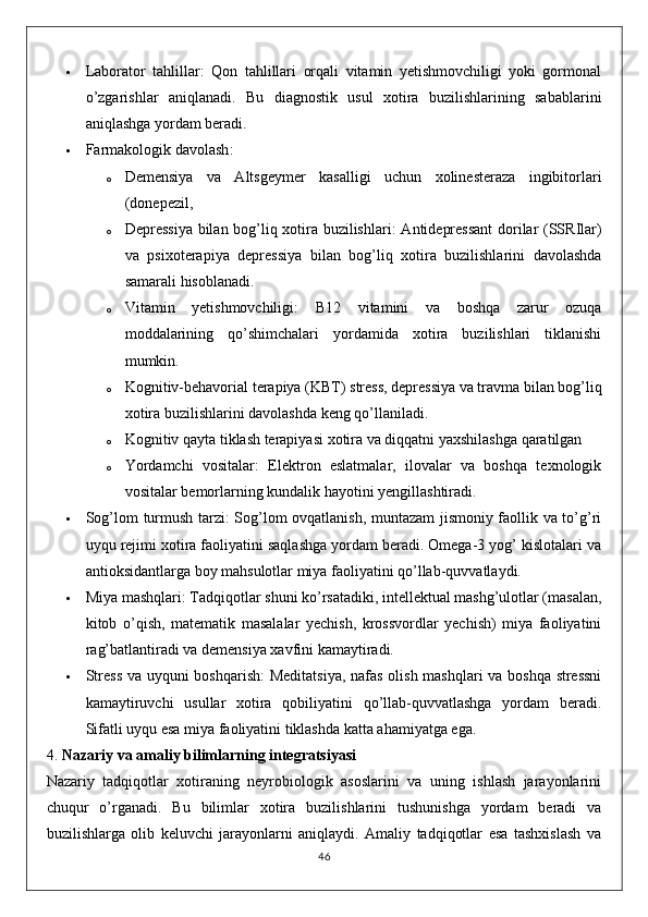  Laborator   tahlillar :   Qon   tahlillari   orqali   vitamin   yetishmovchiligi   yoki   gormonal
o’zgarishlar   aniqlanadi.   Bu   diagnostik   usul   xotira   buzilishlarining   sabablarini
aniqlashga yordam beradi.
 Farmakologik davolash :
o Demensiya   va   Altsgeymer   kasalligi   uchun   xolinesteraza   ingibitorlari
(donepezil,
o Depressiya bilan bog’liq xotira buzilishlari : Antidepressant  dorilar (SSRIlar)
va   psixoterapiya   depressiya   bilan   bog’liq   xotira   buzilishlarini   davolashda
samarali hisoblanadi.
o Vitamin   yetishmovchiligi :   B12   vitamini   va   boshqa   zarur   ozuqa
moddalarining   qo’shimchalari   yordamida   xotira   buzilishlari   tiklanishi
mumkin.
o Kognitiv-behavorial terapiya (KBT)  stress, depressiya va travma bilan bog’liq
xotira buzilishlarini davolashda keng qo’llaniladi.
o Kognitiv qayta tiklash terapiyasi  xotira va diqqatni yaxshilashga qaratilgan
o Yordamchi   vositalar :   Elektron   eslatmalar,   ilovalar   va   boshqa   texnologik
vositalar bemorlarning kundalik hayotini yengillashtiradi.
 Sog’lom turmush tarzi : Sog’lom ovqatlanish, muntazam jismoniy faollik va to’g’ri
uyqu rejimi xotira faoliyatini saqlashga yordam beradi. Omega-3 yog’ kislotalari va
antioksidantlarga boy mahsulotlar miya faoliyatini qo’llab-quvvatlaydi.
 Miya mashqlari : Tadqiqotlar shuni ko’rsatadiki, intellektual mashg’ulotlar (masalan,
kitob   o’qish,   matematik   masalalar   yechish,   krossvordlar   yechish)   miya   faoliyatini
rag’batlantiradi va demensiya xavfini kamaytiradi.
 Stress va uyquni boshqarish : Meditatsiya, nafas olish mashqlari va boshqa stressni
kamaytiruvchi   usullar   xotira   qobiliyatini   qo’llab-quvvatlashga   yordam   beradi.
Sifatli uyqu esa miya faoliyatini tiklashda katta ahamiyatga ega.
4.  Nazariy va amaliy bilimlarning integratsiyasi
Nazariy   tadqiqotlar   xotiraning   neyrobiologik   asoslarini   va   uning   ishlash   jarayonlarini
chuqur   o’rganadi.   Bu   bilimlar   xotira   buzilishlarini   tushunishga   yordam   beradi   va
buzilishlarga   olib   keluvchi   jarayonlarni   aniqlaydi.   Amaliy   tadqiqotlar   esa   tashxislash   va
46 