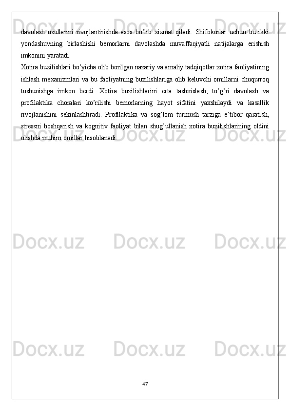 davolash   usullarini   rivojlantirishda   asos   bo’lib   xizmat   qiladi.   Shifokorlar   uchun   bu   ikki
yondashuvning   birlashishi   bemorlarni   davolashda   muvaffaqiyatli   natijalarga   erishish
imkonini yaratadi.
Xotira buzilishlari bo’yicha olib borilgan nazariy va amaliy tadqiqotlar xotira faoliyatining
ishlash  mexanizmlari  va bu faoliyatning buzilishlariga  olib keluvchi  omillarni  chuqurroq
tushunishga   imkon   berdi.   Xotira   buzilishlarini   erta   tashxislash,   to’g’ri   davolash   va
profilaktika   choralari   ko’rilishi   bemorlarning   hayot   sifatini   yaxshilaydi   va   kasallik
rivojlanishini   sekinlashtiradi.   Profilaktika   va   sog’lom   turmush   tarziga   e’tibor   qaratish,
stressni   boshqarish   va   kognitiv   faoliyat   bilan   shug’ullanish   xotira   buzilishlarining   oldini
olishda muhim omillar hisoblanadi.
47 