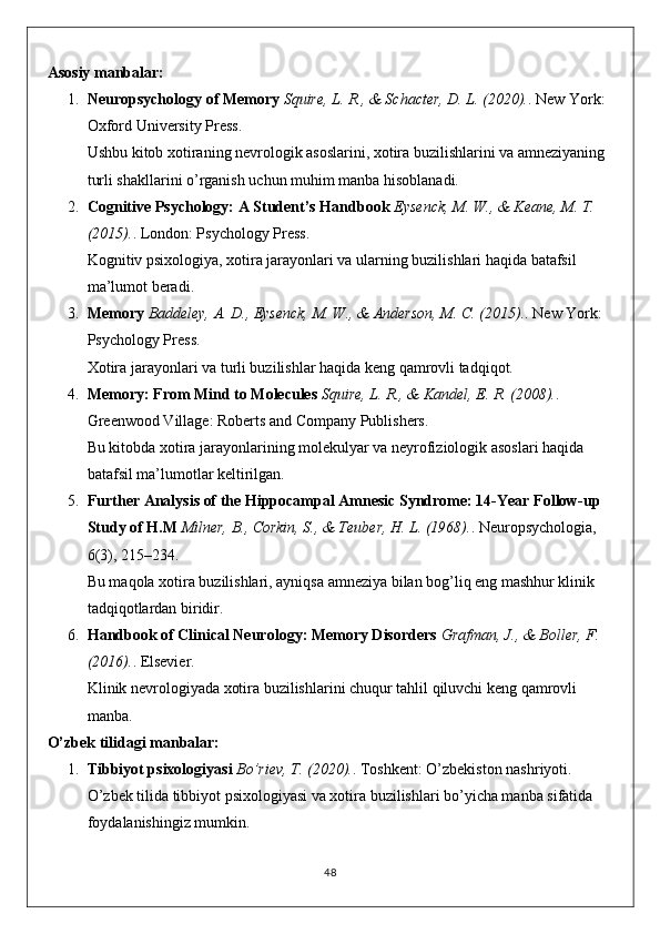 Asosiy manbalar:
1. Neuropsychology of Memory   Squire, L. R., & Schacter, D. L. (2020). . New York: 
Oxford University Press.
Ushbu kitob xotiraning nevrologik asoslarini, xotira buzilishlarini va amneziyaning 
turli shakllarini o’rganish uchun muhim manba hisoblanadi.
2. Cognitive Psychology: A Student’s Handbook   Eysenck, M. W., & Keane, M. T. 
(2015). . London: Psychology Press.
Kognitiv psixologiya, xotira jarayonlari va ularning buzilishlari haqida batafsil 
ma’lumot beradi.
3. Memory   Baddeley, A. D., Eysenck, M. W., & Anderson, M. C. (2015). . New York: 
Psychology Press.
Xotira jarayonlari va turli buzilishlar haqida keng qamrovli tadqiqot.
4. Memory: From Mind to Molecules   Squire, L. R., & Kandel, E. R. (2008). . 
Greenwood Village: Roberts and Company Publishers.
Bu kitobda xotira jarayonlarining molekulyar va neyrofiziologik asoslari haqida 
batafsil ma’lumotlar keltirilgan.
5. Further Analysis of the Hippocampal Amnesic Syndrome: 14-Year Follow-up 
Study of H.M   Milner, B., Corkin, S., & Teuber, H. L. (1968). . Neuropsychologia, 
6(3), 215–234.
Bu maqola xotira buzilishlari, ayniqsa amneziya bilan bog’liq eng mashhur klinik 
tadqiqotlardan biridir.
6. Handbook of Clinical Neurology: Memory Disorders   Grafman, J., & Boller, F. 
(2016). . Elsevier.
Klinik nevrologiyada xotira buzilishlarini chuqur tahlil qiluvchi keng qamrovli 
manba.
O’zbek tilidagi manbalar:
1. Tibbiyot psixologiyasi   Bo’riev, T. (2020). . Toshkent: O’zbekiston nashriyoti.
O’zbek tilida tibbiyot psixologiyasi va xotira buzilishlari bo’yicha manba sifatida 
foydalanishingiz mumkin.
48 