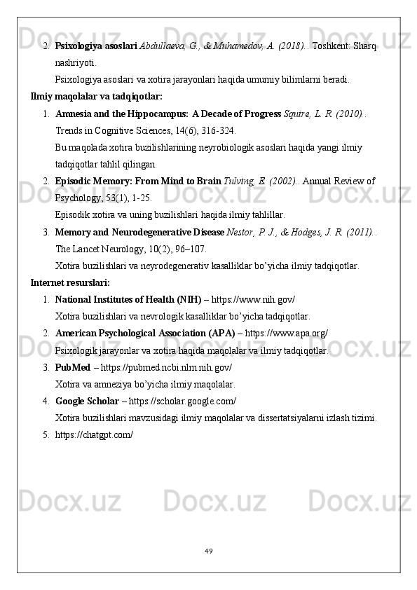 2. Psixologiya asoslari   Abdullaeva, G., & Muhamedov, A. (2018). . Toshkent: Sharq 
nashriyoti.
Psixologiya asoslari va xotira jarayonlari haqida umumiy bilimlarni beradi.
Ilmiy maqolalar va tadqiqotlar:
1. Amnesia and the Hippocampus: A Decade of Progress   Squire, L. R. (2010). . 
Trends in Cognitive Sciences, 14(6), 316-324.
Bu maqolada xotira buzilishlarining neyrobiologik asoslari haqida yangi ilmiy 
tadqiqotlar tahlil qilingan.
2. Episodic Memory: From Mind to Brain   Tulving, E. (2002). . Annual Review of 
Psychology, 53(1), 1-25.
Episodik xotira va uning buzilishlari haqida ilmiy tahlillar.
3. Memory and Neurodegenerative Disease   Nestor, P. J., & Hodges, J. R. (2011). . 
The Lancet Neurology, 10(2), 96–107.
Xotira buzilishlari va neyrodegenerativ kasalliklar bo’yicha ilmiy tadqiqotlar.
Internet resurslari:
1. National Institutes of Health (NIH)  –  https://www.nih.gov/
Xotira buzilishlari va nevrologik kasalliklar bo’yicha tadqiqotlar.
2. American Psychological Association (APA)  –  https://www.apa.org/
Psixologik jarayonlar va xotira haqida maqolalar va ilmiy tadqiqotlar.
3. PubMed  –  https://pubmed.ncbi.nlm.nih.gov/
Xotira va amneziya bo’yicha ilmiy maqolalar.
4. Google Scholar  –  https://scholar.google.com/
Xotira buzilishlari mavzusidagi ilmiy maqolalar va dissertatsiyalarni izlash tizimi.
5. https://chatgpt.com/
49