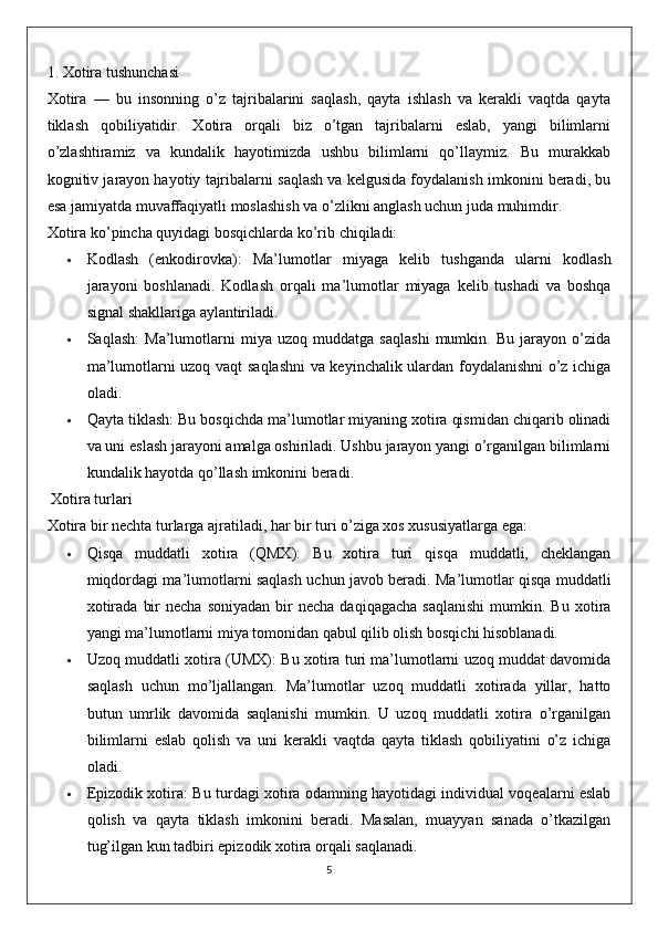 1.  Xotira tushunchasi
Xotira   —   bu   insonning   o’z   tajribalarini   saqlash,   qayta   ishlash   va   kerakli   vaqtda   qayta
tiklash   qobiliyatidir.   Xotira   orqali   biz   o’tgan   tajribalarni   eslab,   yangi   bilimlarni
o’zlashtiramiz   va   kundalik   hayotimizda   ushbu   bilimlarni   qo’llaymiz.   Bu   murakkab
kognitiv jarayon hayotiy tajribalarni saqlash va kelgusida foydalanish imkonini beradi, bu
esa jamiyatda muvaffaqiyatli moslashish va o’zlikni anglash uchun juda muhimdir.
Xotira ko’pincha quyidagi bosqichlarda ko’rib chiqiladi:
 Kodlash   (enkodirovka):   Ma’lumotlar   miyaga   kelib   tushganda   ularni   kodlash
jarayoni   boshlanadi.   Kodlash   orqali   ma’lumotlar   miyaga   kelib   tushadi   va   boshqa
signal shakllariga aylantiriladi.
 Saqlash:   Ma’lumotlarni   miya   uzoq   muddatga   saqlashi   mumkin.   Bu   jarayon   o’zida
ma’lumotlarni uzoq vaqt saqlashni va keyinchalik ulardan foydalanishni o’z ichiga
oladi.
 Qayta tiklash:  Bu bosqichda ma’lumotlar miyaning xotira qismidan chiqarib olinadi
va uni eslash jarayoni amalga oshiriladi. Ushbu jarayon yangi o’rganilgan bilimlarni
kundalik hayotda qo’llash imkonini beradi.
  Xotira turlari
Xotira bir nechta turlarga ajratiladi, har bir turi o’ziga xos xususiyatlarga ega:
 Qisqa   muddatli   xotira   (QMX):   Bu   xotira   turi   qisqa   muddatli,   cheklangan
miqdordagi ma’lumotlarni saqlash uchun javob beradi. Ma’lumotlar qisqa muddatli
xotirada   bir  necha   soniyadan  bir   necha  daqiqagacha  saqlanishi  mumkin.  Bu  xotira
yangi ma’lumotlarni miya tomonidan qabul qilib olish bosqichi hisoblanadi.
 Uzoq muddatli xotira (UMX):  Bu xotira turi ma’lumotlarni uzoq muddat davomida
saqlash   uchun   mo’ljallangan.   Ma’lumotlar   uzoq   muddatli   xotirada   yillar,   hatto
butun   umrlik   davomida   saqlanishi   mumkin.   U   uzoq   muddatli   xotira   o’rganilgan
bilimlarni   eslab   qolish   va   uni   kerakli   vaqtda   qayta   tiklash   qobiliyatini   o’z   ichiga
oladi.
 Epizodik xotira:   Bu turdagi xotira odamning hayotidagi individual voqealarni eslab
qolish   va   qayta   tiklash   imkonini   beradi.   Masalan,   muayyan   sanada   o’tkazilgan
tug’ilgan kun tadbiri epizodik xotira orqali saqlanadi.
5 