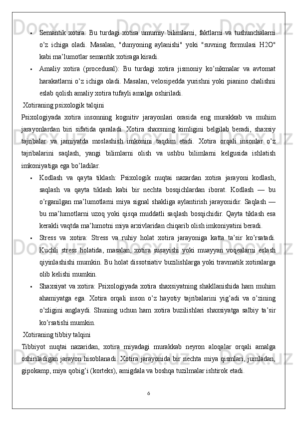  Semantik   xotira:   Bu   turdagi   xotira   umumiy   bilimlarni,   faktlarni   va   tushunchalarni
o’z   ichiga   oladi.   Masalan,   "dunyoning   aylanishi"   yoki   "suvning   formulasi   H2O"
kabi ma’lumotlar semantik xotiraga kiradi.
 Amaliy   xotira   (procedural):   Bu   turdagi   xotira   jismoniy   ko’nikmalar   va   avtomat
harakatlarni o’z ichiga oladi. Masalan,  velosipedda yurishni yoki pianino chalishni
eslab qolish amaliy xotira tufayli amalga oshiriladi.
  Xotiraning psixologik talqini
Psixologiyada   xotira   insonning   kognitiv   jarayonlari   orasida   eng   murakkab   va   muhim
jarayonlardan   biri   sifatida   qaraladi.   Xotira   shaxsning   kimligini   belgilab   beradi,   shaxsiy
tajribalar   va   jamiyatda   moslashish   imkonini   taqdim   etadi.   Xotira   orqali   insonlar   o’z
tajribalarini   saqlash,   yangi   bilimlarni   olish   va   ushbu   bilimlarni   kelgusida   ishlatish
imkoniyatiga ega bo’ladilar.
 Kodlash   va   qayta   tiklash:   Psixologik   nuqtai   nazardan   xotira   jarayoni   kodlash,
saqlash   va   qayta   tiklash   kabi   bir   nechta   bosqichlardan   iborat.   Kodlash   —   bu
o’rganilgan  ma’lumotlarni  miya  signal   shakliga  aylantirish  jarayonidir. Saqlash  —
bu   ma’lumotlarni   uzoq   yoki   qisqa   muddatli   saqlash   bosqichidir.   Qayta   tiklash   esa
kerakli vaqtda ma’lumotni miya arxivlaridan chiqarib olish imkoniyatini beradi.
 Stress   va   xotira:   Stress   va   ruhiy   holat   xotira   jarayoniga   katta   ta’sir   ko’rsatadi.
Kuchli   stress   holatida,   masalan,   xotira   susayishi   yoki   muayyan   voqealarni   eslash
qiyinlashishi mumkin. Bu holat dissotsiativ buzilishlarga yoki travmatik xotiralarga
olib kelishi mumkin.
 Shaxsiyat va xotira:   Psixologiyada xotira shaxsiyatning shakllanishida ham muhim
ahamiyatga   ega.   Xotira   orqali   inson   o’z   hayotiy   tajribalarini   yig’adi   va   o’zining
o’zligini   anglaydi.   Shuning   uchun   ham   xotira   buzilishlari   shaxsiyatga   salbiy   ta’sir
ko’rsatishi mumkin.
  Xotiraning tibbiy talqini
Tibbiyot   nuqtai   nazaridan,   xotira   miyadagi   murakkab   neyron   aloqalar   orqali   amalga
oshiriladigan   jarayon   hisoblanadi.   Xotira   jarayonida   bir   nechta   miya   qismlari,   jumladan,
gipokamp, miya qobig’i (korteks), amigdala va boshqa tuzilmalar ishtirok etadi.
6
