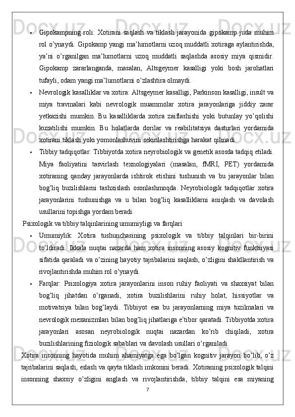  Gipokampning   roli:   Xotirani   saqlash   va   tiklash   jarayonida   gipokamp   juda   muhim
rol o’ynaydi. Gipokamp yangi ma’lumotlarni uzoq muddatli xotiraga aylantirishda,
ya’ni   o’rganilgan   ma’lumotlarni   uzoq   muddatli   saqlashda   asosiy   miya   qismidir.
Gipokamp   zararlanganda,   masalan,   Altsgeymer   kasalligi   yoki   bosh   jarohatlari
tufayli, odam yangi ma’lumotlarni o’zlashtira olmaydi.
 Nevrologik kasalliklar va xotira:  Altsgeymer kasalligi, Parkinson kasalligi, insult va
miya   travmalari   kabi   nevrologik   muammolar   xotira   jarayonlariga   jiddiy   zarar
yetkazishi   mumkin.   Bu   kasalliklarda   xotira   zaiflashishi   yoki   butunlay   yo’qolishi
kuzatilishi   mumkin.   Bu   holatlarda   dorilar   va   reabilitatsiya   dasturlari   yordamida
xotirani tiklash yoki yomonlashuvini sekinlashtirishga harakat qilinadi.
 Tibbiy tadqiqotlar:  Tibbiyotda xotira neyrobiologik va genetik asosda tadqiq etiladi.
Miya   faoliyatini   tasvirlash   texnologiyalari   (masalan,   fMRI,   PET)   yordamida
xotiraning   qanday   jarayonlarda   ishtirok   etishini   tushunish   va   bu   jarayonlar   bilan
bog’liq   buzilishlarni   tashxislash   osonlashmoqda.   Neyrobiologik   tadqiqotlar   xotira
jarayonlarini   tushunishga   va   u   bilan   bog’liq   kasalliklarni   aniqlash   va   davolash
usullarini topishga yordam beradi.
  Psixologik va tibbiy talqinlarining umumiyligi va farqlari
 Umumiylik:   Xotira   tushunchasining   psixologik   va   tibbiy   talqinlari   bir-birini
to’ldiradi.   Ikkala   nuqtai   nazarda   ham   xotira   insonning   asosiy   kognitiv   funktsiyasi
sifatida qaraladi va o’zining hayotiy tajribalarini saqlash, o’zligini shakllantirish va
rivojlantirishda muhim rol o’ynaydi.
 Farqlar:   Psixologiya   xotira   jarayonlarini   inson   ruhiy   faoliyati   va   shaxsiyat   bilan
bog’liq   jihatdan   o’rganadi,   xotira   buzilishlarini   ruhiy   holat,   hissiyotlar   va
motivatsiya   bilan   bog’laydi.   Tibbiyot   esa   bu   jarayonlarning   miya   tuzilmalari   va
nevrologik mexanizmlari bilan bog’liq jihatlariga e’tibor qaratadi. Tibbiyotda xotira
jarayonlari   asosan   neyrobiologik   nuqtai   nazardan   ko’rib   chiqiladi,   xotira
buzilishlarining fiziologik sabablari va davolash usullari o’rganiladi.
Xotira   insonning   hayotida   muhim   ahamiyatga   ega   bo’lgan   kognitiv   jarayon   bo’lib,   o’z
tajribalarini saqlash, eslash va qayta tiklash imkonini beradi. Xotiraning psixologik talqini
insonning   shaxsiy   o’zligini   anglash   va   rivojlantirishda,   tibbiy   talqini   esa   miyaning
7 