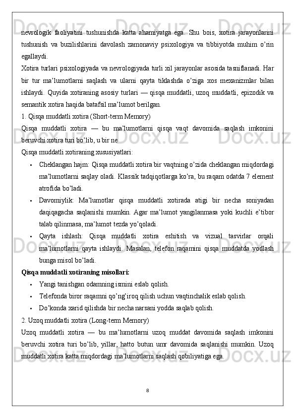 nevrologik   faoliyatini   tushunishda   katta   ahamiyatga   ega.   Shu   bois,   xotira   jarayonlarini
tushunish   va   buzilishlarini   davolash   zamonaviy   psixologiya   va   tibbiyotda   muhim   o’rin
egallaydi.
Xotira turlari psixologiyada va nevrologiyada turli xil jarayonlar asosida tasniflanadi. Har
bir   tur   ma’lumotlarni   saqlash   va   ularni   qayta   tiklashda   o’ziga   xos   mexanizmlar   bilan
ishlaydi.   Quyida  xotiraning  asosiy   turlari   —  qisqa   muddatli,  uzoq   muddatli,  epizodik   va
semantik xotira haqida batafsil ma’lumot berilgan.
1. Qisqa muddatli xotira (Short-term Memory)
Qisqa   muddatli   xotira   —   bu   ma’lumotlarni   qisqa   vaqt   davomida   saqlash   imkonini
beruvchi xotira turi bo’lib, u bir ne
Qisqa muddatli xotiraning xususiyatlari:
 Cheklangan hajm:  Qisqa muddatli xotira bir vaqtning o’zida cheklangan miqdordagi
ma’lumotlarni saqlay oladi.  Klassik tadqiqotlarga ko’ra, bu raqam odatda 7 element
atrofida bo’ladi.
 Davomiylik:   Ma’lumotlar   qisqa   muddatli   xotirada   atigi   bir   necha   soniyadan
daqiqagacha   saqlanishi   mumkin.   Agar   ma’lumot   yangilanmasa   yoki   kuchli   e’tibor
talab qilinmasa, ma’lumot tezda yo’qoladi.
 Qayta   ishlash:   Qisqa   muddatli   xotira   eshitish   va   vizual   tasvirlar   orqali
ma’lumotlarni   qayta   ishlaydi.   Masalan,   telefon   raqamini   qisqa   muddatda   yodlash
bunga misol bo’ladi.
Qisqa muddatli xotiraning misollari:
 Yangi tanishgan odamning ismini eslab qolish.
 Telefonda biror raqamni qo’ng’iroq qilish uchun vaqtinchalik eslab qolish.
 Do’konda xarid qilishda bir necha narsani yodda saqlab qolish.
2. Uzoq muddatli xotira (Long-term Memory)
Uzoq   muddatli   xotira   —   bu   ma’lumotlarni   uzoq   muddat   davomida   saqlash   imkonini
beruvchi   xotira   turi   bo’lib,   yillar,   hatto   butun   umr   davomida   saqlanishi   mumkin.   Uzoq
muddatli xotira katta miqdordagi ma’lumotlarni saqlash qobiliyatiga ega.
8 