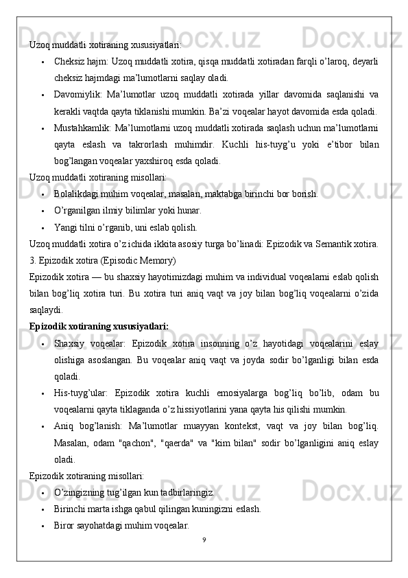 Uzoq muddatli xotiraning xususiyatlari:
 Cheksiz hajm:  Uzoq muddatli xotira, qisqa muddatli xotiradan farqli o’laroq, deyarli
cheksiz hajmdagi ma’lumotlarni saqlay oladi.
 Davomiylik:   Ma’lumotlar   uzoq   muddatli   xotirada   yillar   davomida   saqlanishi   va
kerakli vaqtda qayta tiklanishi mumkin.  Ba’zi voqealar hayot davomida esda qoladi.
 Mustahkamlik:  Ma’lumotlarni uzoq muddatli xotirada saqlash uchun ma’lumotlarni
qayta   eslash   va   takrorlash   muhimdir.   Kuchli   his-tuyg’u   yoki   e’tibor   bilan
bog’langan voqealar yaxshiroq esda qoladi.
Uzoq muddatli xotiraning misollari:
 Bolalikdagi muhim voqealar, masalan, maktabga birinchi bor borish.
 O’rganilgan ilmiy bilimlar yoki hunar.
 Yangi tilni o’rganib, uni eslab qolish.
Uzoq muddatli xotira o’z ichida ikkita asosiy turga bo’linadi:  Epizodik  va  Semantik  xotira.
3. Epizodik xotira (Episodic Memory)
Epizodik xotira  — bu shaxsiy hayotimizdagi muhim va individual voqealarni eslab qolish
bilan   bog’liq   xotira   turi.   Bu   xotira   turi   aniq   vaqt   va   joy   bilan   bog’liq   voqealarni   o’zida
saqlaydi.
Epizodik xotiraning xususiyatlari:
 Shaxsiy   voqealar:   Epizodik   xotira   insonning   o’z   hayotidagi   voqealarini   eslay
olishiga   asoslangan.   Bu   voqealar   aniq   vaqt   va   joyda   sodir   bo’lganligi   bilan   esda
qoladi.
 His-tuyg’ular:   Epizodik   xotira   kuchli   emosiyalarga   bog’liq   bo’lib,   odam   bu
voqealarni qayta tiklaganda o’z hissiyotlarini yana qayta his qilishi mumkin.
 Aniq   bog’lanish:   Ma’lumotlar   muayyan   kontekst,   vaqt   va   joy   bilan   bog’liq.
Masalan,   odam   "qachon",   "qaerda"   va   "kim   bilan"   sodir   bo’lganligini   aniq   eslay
oladi.
Epizodik xotiraning misollari:
 O’zingizning tug’ilgan kun tadbirlaringiz.
 Birinchi marta ishga qabul qilingan kuningizni eslash.
 Biror sayohatdagi muhim voqealar.
9 