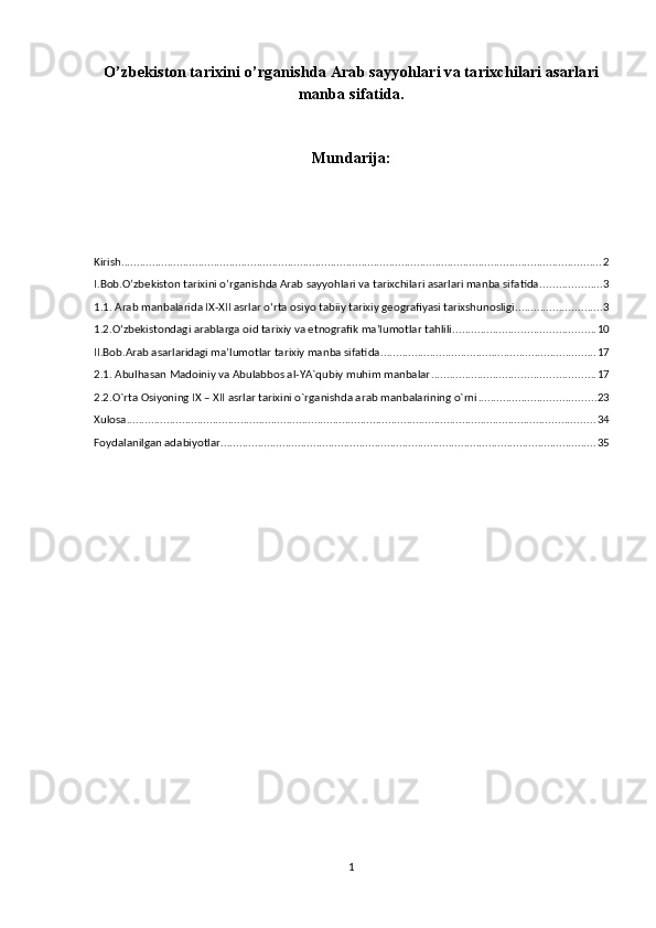 O’zbekiston tаriхini o’rganishda Arab sayyohlari va tаriхchilari asarlari
manba sifatida.
Mundarija:
Kirish ............................................................................................................................................................ 2
I.Bob.O’zbekiston tаriхini o’rganishda Arab sayyohlari va tаriхchilari asarlari manba sifatida. ................... 3
1.1. Arab manbalarida IX-XII asrlar oʻrta osiyo tabiiy tarixiy geografiyasi tarixshunosligi ............................ 3
1.2.O‘zbekistondagi arablarga oid tarixiy va etnografik ma’lumotlar tahlili .............................................. 10
II.Bob.Arab asarlaridagi ma’lumotlar tarixiy manba sifatida. ..................................................................... 17
2.1. Abulhasan Madоiniy va Abulabbоs al-YA`qubiy muhim manbalar ..................................................... 17
2.2.O`rta Оsiyoning IX – XII asrlar tariхini o`rganishda arab manbalarining o`rni ...................................... 23
Xulosa ........................................................................................................................................................ 34
Foydalanilgan adabiyotlar .......................................................................................................................... 35
1 