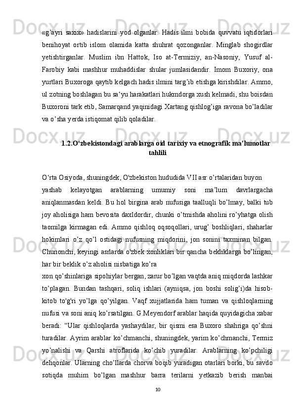 «g’ayri   saxix»   hadislarini   yod   olganlar.   Hadis   ilmi   bobida   quvvatu   iqtidorlari
benihoyat   ortib   islom   olamida   katta   shuhrat   qozonganlar.   Minglab   shogirdlar
yetishtirganlar.   Muslim   ibn   Hattok,   Iso   at-Termiziy,   an-Nasoniy,   Yusuf   al-
Farobiy   kabi   mashhur   muhaddislar   shular   jumlasidandir.   Imom   Buxoriy,   ona
yurtlari Buxoroga qaytib kelgach hadis ilmini targ’ib etishga kirishdilar. Ammo,
ul zotning boshlagan bu sa‘yu harakatlari hukmdorga xush kelmadi, shu boisdan
Buxoroni tark etib, Samarqand yaqinidagi Xartang qishlog’iga ravona bo’ladilar
va o’sha yerda istiqomat qilib qoladilar. 
1.2.O‘zbekistondagi arablarga oid tarixiy va etnografik ma’lumotlar
tahlili
O‘rta Osiyoda, shuningdek, O'zbekiston hududida VII asr o’rtalaridan buyon
yashab   kelayotgan   arablarning   umumiy   soni   ma’lum   davrlargacha
aniqlanmasdan  keldi. Bu  hol birgina arab  nufusiga taalluqli  bo’lmay, balki  tub
joy aholisiga ham bevosita daxldordir, chunki o’tmishda aholini ro’yhatga olish
taomilga kirmagan edi. Ammo qishloq oqsoqollari,  urug’ boshliqlari, shaharlar
hokimlari   o’z   qo’l   ostidagi   nufusning   miqdorini,   jon   sonini   taxminan   bilgan.
Chunonchi, keyingi asrlarda o'zbek xonliklari bir qancha bekliklarga bo’lingan,
har bir beklik o’z aholisi nisbatiga ko’ra
xon qo’shinlariga sipohiylar bergan, zarur bo’lgan vaqtda aniq miqdorda lashkar
to’plagan.   Bundan   tashqari,   soliq   ishlari   (ayniqsa,   jon   boshi   solig’i)da   hisob-
kitob   to'g'ri   yo’lga   qo’yilgan.   Vaqf   xujjatlarida   ham   tuman   va   qishloqlarning
nufusi va soni aniq ko’rsatilgan. G.Meyendorf arablar haqida quyidagicha xabar
beradi:   “Ular   qishloqlarda   yashaydilar,   bir   qismi   esa   Buxoro   shahriga   qo’shni
turadilar. Ayrim arablar ko’chmanchi, shuningdek, yarim ko’chmanchi, Termiz
yo’nalishi   va   Qarshi   atroflarida   ko’chib   yuradilar.   Arablarning   ko’pchiligi
dehqonlar. Ularning cho’llarda chorva boqib yuradigan otarlari borki, bu savdo
sotiqda   muhim   bo’lgan   mashhur   barra   terilarni   yetkazib   berish   manbai
10 