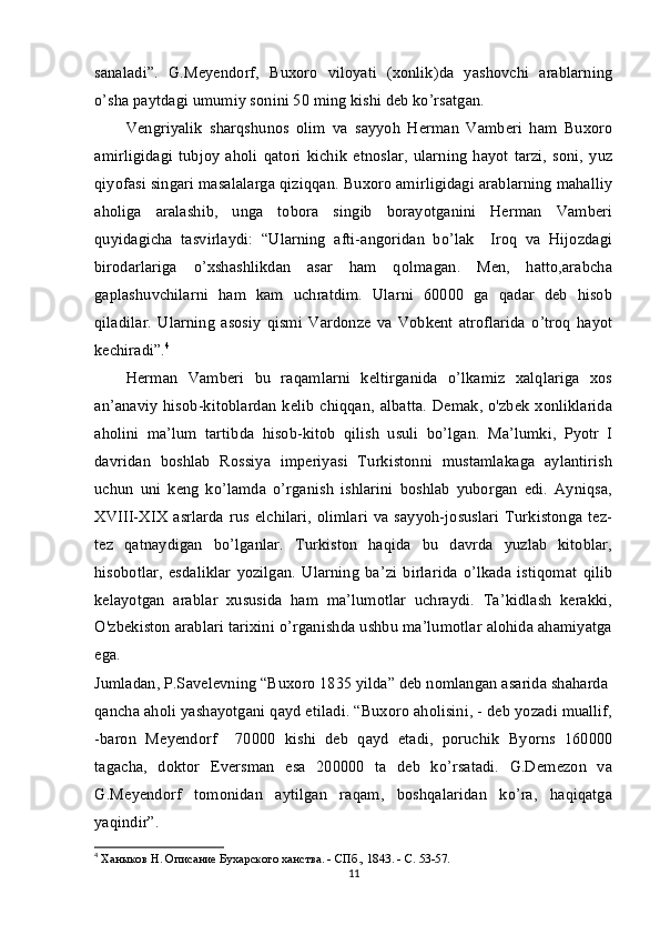 sanaladi”.   G.Meyendorf,   Buxoro   viloyati   (xonlik)da   yashovchi   arablarning
o’sha paytdagi umumiy sonini 50 ming kishi deb ko’rsatgan.
Vengriyalik   sharqshunos   olim   va   sayyoh   Herman   Vamberi   ham   Buxoro
amirligidagi   tubjoy   aholi   qatori   kichik   etnoslar,   ularning   hayot   tarzi,   soni,   yuz
qiyofasi singari masalalarga qiziqqan. Buxoro amirligidagi arablarning mahalliy
aholiga   aralashib,   unga   tobora   singib   borayotganini   Herman   Vamberi
quyidagicha   tasvirlaydi:   “Ularning   afti-angoridan   bo’lak     Iroq   va   Hijozdagi
birodarlariga   o’xshashlikdan   asar   ham   qolmagan.   Men,   hatto,arabcha
gaplashuvchilarni   ham   kam   uchratdim.   Ularni   60000   ga   qadar   deb   hisob
qiladilar.   Ularning   asosiy   qismi   Vardonze   va   Vobkent   atroflarida   o’troq   hayot
kechiradi”. 4
Herman   Vamberi   bu   raqamlarni   keltirganida   o’lkamiz   xalqlariga   xos
an’anaviy  hisob-kitoblardan  kelib  chiqqan, albatta.  Demak, o'zbek  xonliklarida
aholini   ma’lum   tartibda   hisob-kitob   qilish   usuli   bo’lgan.   Ma’lumki,   Pyotr   I
davridan   boshlab   Rossiya   imperiyasi   Turkistonni   mustamlakaga   aylantirish
uchun   uni   keng   ko’lamda   o’rganish   ishlarini   boshlab   yuborgan   edi.   Ayniqsa,
XVIII-XIX  asrlarda   rus  elchilari,   olimlari  va  sayyoh-josuslari   Turkistonga  tez-
tez   qatnaydigan   bo’lganlar.   Turkiston   haqida   bu   davrda   yuzlab   kitoblar,
hisobotlar,   esdaliklar   yozilgan.   Ularning   ba’zi   birlarida   o’lkada   istiqomat   qilib
kelayotgan   arablar   xususida   ham   ma’lumotlar   uchraydi.   Ta’kidlash   kerakki,
O'zbekiston arablari tarixini o’rganishda ushbu ma’lumotlar alohida ahamiyatga
ega.
Jumladan, P.Savelevning “Buxoro 1835 yilda” deb nomlangan asarida shaharda
qancha aholi yashayotgani qayd etiladi. “Buxoro aholisini, - deb yozadi muallif,
-baron   Meyendorf     70000   kishi   deb   qayd   etadi,   poruchik   Byorns   160000
tagacha,   doktor   Eversman   esa   200000   ta   deb   ko’rsatadi.   G.Demezon   va
G.Meyendorf   tomonidan   aytilgan   raqam,   boshqalaridan   ko’ra,   haqiqatga
yaqindir”.
4
  Ханыков Н. Описание Бухарского ханства. - СПб., 1843. - С. 53-57.
11 