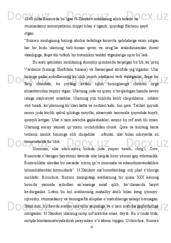 1840 yilda Buxoroda bo’lgan N.Xanikov xonlikning aholi tarkibi va 
etnomadaniy xususiyatlarini diqqat bilan o’rganib, quyidagi fikrlarni qayd 
etgan:
“Buxoro  xonligining  hozirgi  aholisi   tarkibiga kiruvchi qabilalarga   razm solgan
har   bir   kishi   ularning   turli-tuman   qavm   va   urug’lar   aralashmasidan   iborat
ekanligiga, faqat din tufayli bir butunlikni tashkil etganlariga iqror bo’ladi...
Bu arab qabilalari xonlikning shimoliy qismlarida tarqalgan bo’lib, ko’proq
Vardonze   (hozirgi   Shofirkon   tumani)   va  Samarqand   atrofida   yig’ilganlar.   Ular
hozirga qadar ajdodlarining ko’chib yurish odatlarini tark etmaganlar, faqat bir
farqi   shundaki,   bu   joydagi   keskin   iqlim   hozirgilariga   chodirni   uyga
almashtirishni taqozo etgan. Ularning juda oz qismi o’troqlashgan hamda savdo
ishiga   majburiyat   sezadilar.   Ularning   yuz   tuzilishi   kelib   chiqishlarini     oshkor
etib turadi, ko’plarining ko’zlari katta va sochlari kabi  tim qora. Terilari quyosh
nurini juda kuchli qabul qilishga moyilki, aksariyati tamomila quyoshda kuyib,
qorayib ketgan. Ular o’zaro arabcha gaplashadilar, ammo bu sof arab tili emas.
Ularning   asosiy   sanoati   qo’ylarni   urchitishdan   iborat.   Qora   va   kulrang   barra
terilarni   xonlik   bozoriga   olib   chiqadilar.   ...afsuski,   ular   bilan   nihoyatda   oz
munosabatda bo’ldik.
Umuman,   ular   odob-axloq   bobida   juda   yuqori   turadi,   chog’i.   Zero,
Buxoroda o’tkazgan hayotimiz davrida ular haqida biror yomon gap eshitmadik.
Buxoroliklar ulardan bir narsada  ozroq qo’rs muomala va odamshinavandalikni
bilmasliklaridan   koyinishadi”.   N.Xanikov   ma’lumotlaridagi   uch   jihat   e’tiborga
molikdir.   Birinchisi,   Buxoro   xonligidagi   arablarning   bir   qismi   XIX   asrning
birinchi   yarmida   ajdodlari   an’anasiga   amal   qilib,   ko’chmanchi   hayot
kechirganlar.   Lekin   bu   hol   arablarning   mahalliy   aholi   bilan   keng   ijtimoiy-
iqtisodiy, etnomadaniy va demografik aloqalar o’rnatishlariga xalaqit bermagan.
Ikkinchisi, bu davrda arablar ona tilini saqlashga va o’zaro arabcha gaplashishga
intilganlar. N.Xanikov ularning nutqi sof arabcha emas, deydi. Bu o’rinda tilda,
nutqda kontaminatsiyalashish jarayonlari o’z aksini topgan. Uchinchisi, Buxoro
12 
