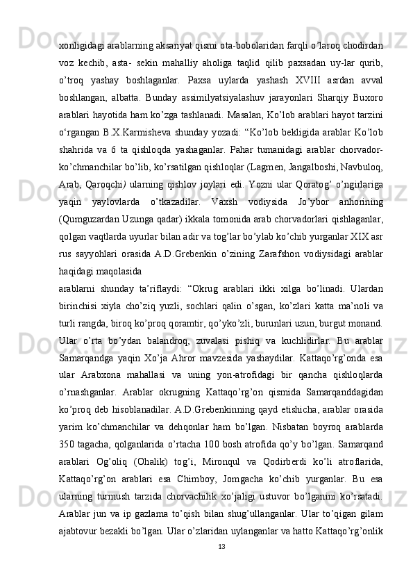 xonligidagi arablarning aksariyat qismi ota-bobolaridan farqli o’laroq chodirdan
voz   kechib,   asta-   sekin   mahalliy   aholiga   taqlid   qilib   paxsadan   uy-lar   qurib,
o’troq   yashay   boshlaganlar.   Paxsa   uylarda   yashash   XVIII   asrdan   avval
boshlangan,   albatta.   Bunday   assimilyatsiyalashuv   jarayonlari   Sharqiy   Buxoro
arablari hayotida ham ko’zga tashlanadi. Masalan, Ko’lob arablari hayot tarzini
o‘rgangan   B.X.Karmisheva   shunday   yozadi:   “Ko’lob   bekligida   arablar   Ko’lob
shahrida   va   6   ta   qishloqda   yashaganlar.   Pahar   tumanidagi   arablar   chorvador-
ko’chmanchilar bo’lib, ko’rsatilgan qishloqlar (Lagmen, Jangalboshi, Navbuloq,
Arab,   Qaroqchi )   ularning   qishlov   joylari   edi.   Yozni   ular   Qoratog’   o’ngirlariga
yaqin   yaylovlarda   o’tkazadilar.   Vaxsh   vodiysida   Jo’ybor   anhorining
(Qumguzardan Uzunga qadar) ikkala tomonida arab chorvadorlari qishlaganlar,
qolgan vaqtlarda uyurlar bilan adir va tog’lar bo’ylab ko’chib yurganlar XIX asr
rus   sayyohlari   orasida   A.D.Grebenkin   o’zining   Zarafshon   vodiysidagi   arablar
haqidagi maqolasida
arablarni   shunday   ta’riflaydi:   “Okrug   arablari   ikki   xilga   bo’linadi.   Ulardan
birinchisi   xiyla   cho’ziq   yuzli,   sochlari   qalin   o’sgan,   ko’zlari   katta   ma’noli   va
turli rangda, biroq ko’proq qoramtir, qo’yko’zli, burunlari uzun, burgut monand.
Ular   o’rta   bo’ydan   balandroq,   zuvalasi   pishiq   va   kuchlidirlar.   Bu   arablar
Samarqandga   yaqin   Xo’ja   Ahror   mavzesida   yashaydilar.   Kattaqo’rg’onda   esa
ular   Arabxona   mahallasi   va   uning   yon-atrofidagi   bir   qancha   qishloqlarda
o’rnashganlar.   Arablar   okrugning   Kattaqo’rg’on   qismida   Samarqanddagidan
ko’proq deb  hisoblanadilar.  A.D.Grebenkinning qayd  etishicha,  arablar  orasida
yarim   ko’chmanchilar   va   dehqonlar   ham   bo’lgan.   Nisbatan   boyroq   arablarda
350 tagacha, qolganlarida  o’rtacha  100 bosh  atrofida qo’y bo’lgan. Samarqand
arablari   Og’oliq   (Ohalik)   tog’i,   Mironqul   va   Qodirberdi   ko’li   atroflarida,
Kattaqo’rg’on   arablari   esa   Chimboy,   Jomgacha   ko’chib   yurganlar.   Bu   esa
ularning   turmush   tarzida   chorvachilik   xo’jaligi   ustuvor   bo’lganini   ko’rsatadi.
Arablar   jun   va   ip   gazlama   to’qish   bilan   shug’ullanganlar.   Ular   to’qigan   gilam
ajabtovur bezakli bo’lgan. Ular o’zlaridan uylanganlar va hatto Kattaqo’rg’onlik
13 