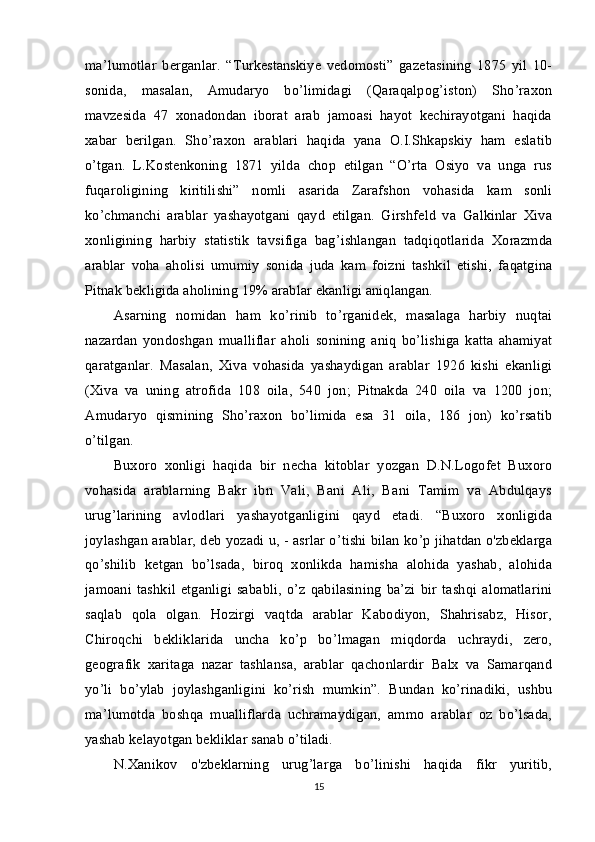 ma’lumotlar   berganlar.   “Turkestanskiye   vedomosti”   gazetasining   1875   yil   10-
sonida,   masalan,   Amudaryo   bo’limidagi   (Qaraqalpog’iston)   Sho’raxon
mavzesida   47   xonadondan   iborat   arab   jamoasi   hayot   kechirayotgani   haqida
xabar   berilgan.   Sho’raxon   arablari   haqida   yana   O.I.Shkapskiy   ham   eslatib
o’tgan.   L.Kostenkoning   1871   yilda   chop   etilgan   “O’rta   Osiyo   va   unga   rus
fuqaroligining   kiritilishi”   nomli   asarida   Zarafshon   vohasida   kam   sonli
ko’chmanchi   arablar   yashayotgani   qayd   etilgan.   Girshfeld   va   Galkinlar   Xiva
xonligining   harbiy   statistik   tavsifiga   bag’ishlangan   tadqiqotlarida   Xorazmda
arablar   voha   aholisi   umumiy   sonida   juda   kam   foizni   tashkil   etishi,   faqatgina
Pitnak bekligida aholining 19% arablar ekanligi aniqlangan.
Asarning   nomidan   ham   ko’rinib   to’rganidek,   masalaga   harbiy   nuqtai
nazardan   yondoshgan   mualliflar   aholi   sonining   aniq   bo’lishiga   katta   ahamiyat
qaratganlar.   Masalan,   Xiva   vohasida   yashaydigan   arablar   1926   kishi   ekanligi
(Xiva   va   uning   atrofida   108   oila,   540   jon;   Pitnakda   240   oila   va   1200   jon;
Amudaryo   qismining   Sho’raxon   bo’limida   esa   31   oila,   186   jon)   ko’rsatib
o’tilgan.
Buxoro   xonligi   haqida   bir   necha   kitoblar   yozgan   D.N.Logofet   Buxoro
vohasida   arablarning   Bakr   ibn   Vali,   Bani   Ali,   Bani   Tamim   va   Abdulqays
urug’larining   avlodlari   yashayotganligini   qayd   etadi.   “Buxoro   xonligida
joylashgan arablar, deb yozadi u, - asrlar o’tishi bilan ko’p jihatdan o'zbeklarga
qo’shilib   ketgan   bo’lsada,   biroq   xonlikda   hamisha   alohida   yashab,   alohida
jamoani   tashkil   etganligi   sababli,   o’z   qabilasining   ba’zi   bir   tashqi   alomatlarini
saqlab   qola   olgan.   Hozirgi   vaqtda   arablar   Kabodiyon,   Shahrisabz,   Hisor,
Chiroqchi   bekliklarida   uncha   ko’p   bo’lmagan   miqdorda   uchraydi,   zero,
geografik   xaritaga   nazar   tashlansa,   arablar   qachonlardir   Balx   va   Samarqand
yo’li   bo’ylab   joylashganligini   ko’rish   mumkin”.   Bundan   ko’rinadiki,   ushbu
ma’lumotda   boshqa   mualliflarda   uchramaydigan,   ammo   arablar   oz   bo’lsada,
yashab kelayotgan bekliklar sanab o’tiladi.
N.Xanikov   o'zbeklarning   urug’larga   bo’linishi   haqida   fikr   yuritib,
15 