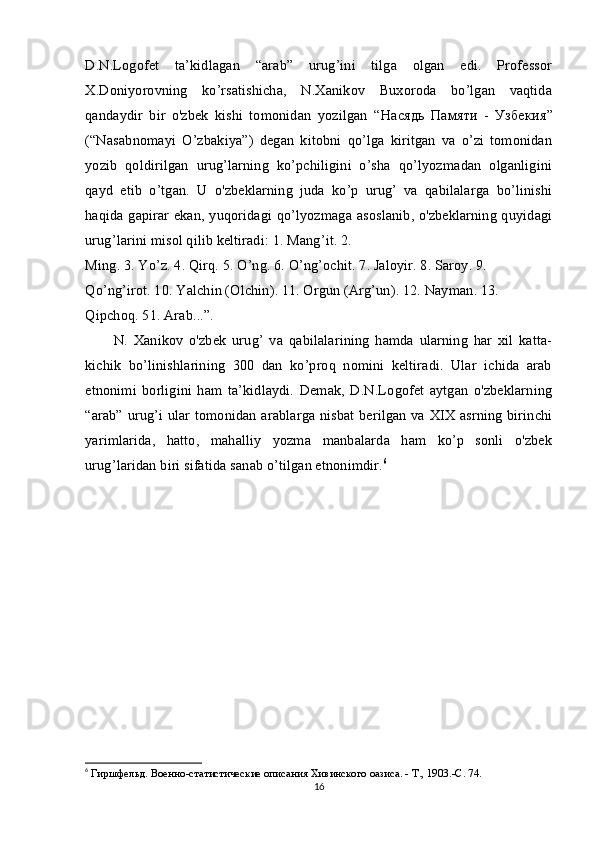 D.N.Logofet   ta’kidlagan   “arab”   urug’ini   tilga   olgan   edi.   Professor
X.Doniyorovning   ko’rsatishicha,   N.Xanikov   Buxoroda   bo’lgan   vaqtida
qandaydir   bir   o'zbek   kishi   tomonidan   yozilgan   “ Насядь   Памяти   -   Узбекия ”
(“Nasabnomayi   O’zbakiya”)   degan   kitobni   qo’lga   kiritgan   va   o’zi   tomonidan
yozib   qoldirilgan   urug’larning   ko’pchiligini   o’sha   qo’lyozmadan   olganligini
qayd   etib   o’tgan.   U   o'zbeklarning   juda   ko’p   urug’   va   qabilalarga   bo’linishi
haqida gapirar ekan, yuqoridagi qo’lyozmaga asoslanib, o'zbeklarning quyidagi
urug’larini misol qilib keltiradi: 1. Mang’it. 2.
Ming. 3. Yo’z. 4. Qirq. 5. O’ng. 6. O’ng’ochit. 7. Jaloyir. 8. Saroy. 9. 
Qo’ng’irot. 10. Yalchin (Olchin). 11. Orgun (Arg’un). 12. Nayman. 13. 
Qipchoq. 51. Arab...”.
N.   Xanikov   o'zbek   urug’   va   qabilalarining   hamda   ularning   har   xil   katta-
kichik   bo’linishlarining   300   dan   ko’proq   nomini   keltiradi.   Ular   ichida   arab
etnonimi   borligini   ham   ta’kidlaydi.   Demak,   D.N.Logofet   aytgan   o'zbeklarning
“arab” urug’i ular tomonidan arablarga nisbat berilgan va XIX asrning birinchi
yarimlarida,   hatto,   mahalliy   yozma   manbalarda   ham   ko’p   sonli   o'zbek
urug’laridan biri sifatida sanab o’tilgan etnonimdir. 6
6
  Гиршфельд. Военно-статистические описания Хивинского оазиса. - Т., 1903.-С. 74.
16 