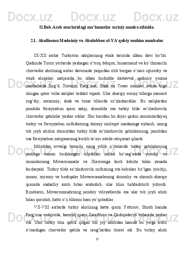 II.Bob.Arab asarlaridagi  ma’lumotlar tarixiy manba sifatida.
2.1.  Abulhasan Madоiniy  va  Abulabbоs al-YA`qubiy  muhim manbalar
IX-XII   asrlar   Turkiston   xalqlarining   etnik   tarixida   ulkan   davr   bo‘ldi.
Qadimda Turon yerlarida yashagan o‘troq dehqon, hunarmand va ko‘chmanchi
chorvador aholining  asrlar  davomida yaqindan olib borgan o‘zaro iqtisodiy va
etnik   aloqalari   natijasida   bu   ulkan   hududda   dastavval   qadimiy   yozma
manbalarda   Sug‘d,   Xorazm,   Farg‘ona,   Shak   va   Toxar   nomlari   ostida   tilga
olingan qator voha xalqlari tashkil topadi. Ular sharqiy eroniy tillarga mansub
sug‘diy,   xorazmiy,   shak   va   toxar   tillarida   so‘zlashardilar.   Bu   xalqlardan
janubda   forsiyzabon   ajam   xalqi,   shimolda   esa   turkiy   tilda   so‘zlashuvchi
chorvador qabilalar yashar edilar. Shu boisdan bu diyor qadim zamonlardayoq
turkiy   va   forsiyzabon   nufuslarning   doimiy   muloqot   maskaniga   aylanib,   uning
tub   joyli   aholisi   shimoldan   turkiy   tilda   so‘zlashuvchi   qabilalarning,   janubdan
esa forsiyzabon xalqyaarning kuchli ta’siri ostida istiqomat qilardi.
Miloddan   avvalgi   birinchi   ming   yillik   o‘rtalarida   turkiy   qabilalarning
janubga   tomon   boshlangan   siljishlari   milod   bo‘sag‘asida   yuechji   va
xunnularning   Movarounnahr   va   Xurosonga   kirib   kelishi   bilan   yanada
kuchayadi.   Turkiy   tilda   so‘zlashuvchi   nufusning   ota-bobolari   bo‘lgan   yuechji,
xunnu,   xiyoniy   va   boshqalar   Movarounnahrning   shimoliy   va   shimoli-sharqiy
qismida   mahalliy   axoli   bilan   aralashib,   ular   tilini   turklashtirib   yubordi.
Binobarin,   Movarounnahrning   janubiy   viloyatlarida   esa   ular   tub   joyli   aholi
bilan qorishib, hatto o‘z tillarini ham yo‘qotadilar.
VII-VIII   asrlarda   turkiy   aholining   katta   qismi   Yettisuv,   Shosh   hamda
Farg‘ona vodiysida, kamroq qismi Zarafshon va Qashqadaryo vohasida yashar
edi.   Ular   turkiy   tilni   qabul   qilgan   tub   joy   aholidan   hamda   bu   yerga   kelib
o‘rnashgan   chorvador   qabila   va   urug‘lardan   iborat   edi.   Bu   turkiy   aholi
17 